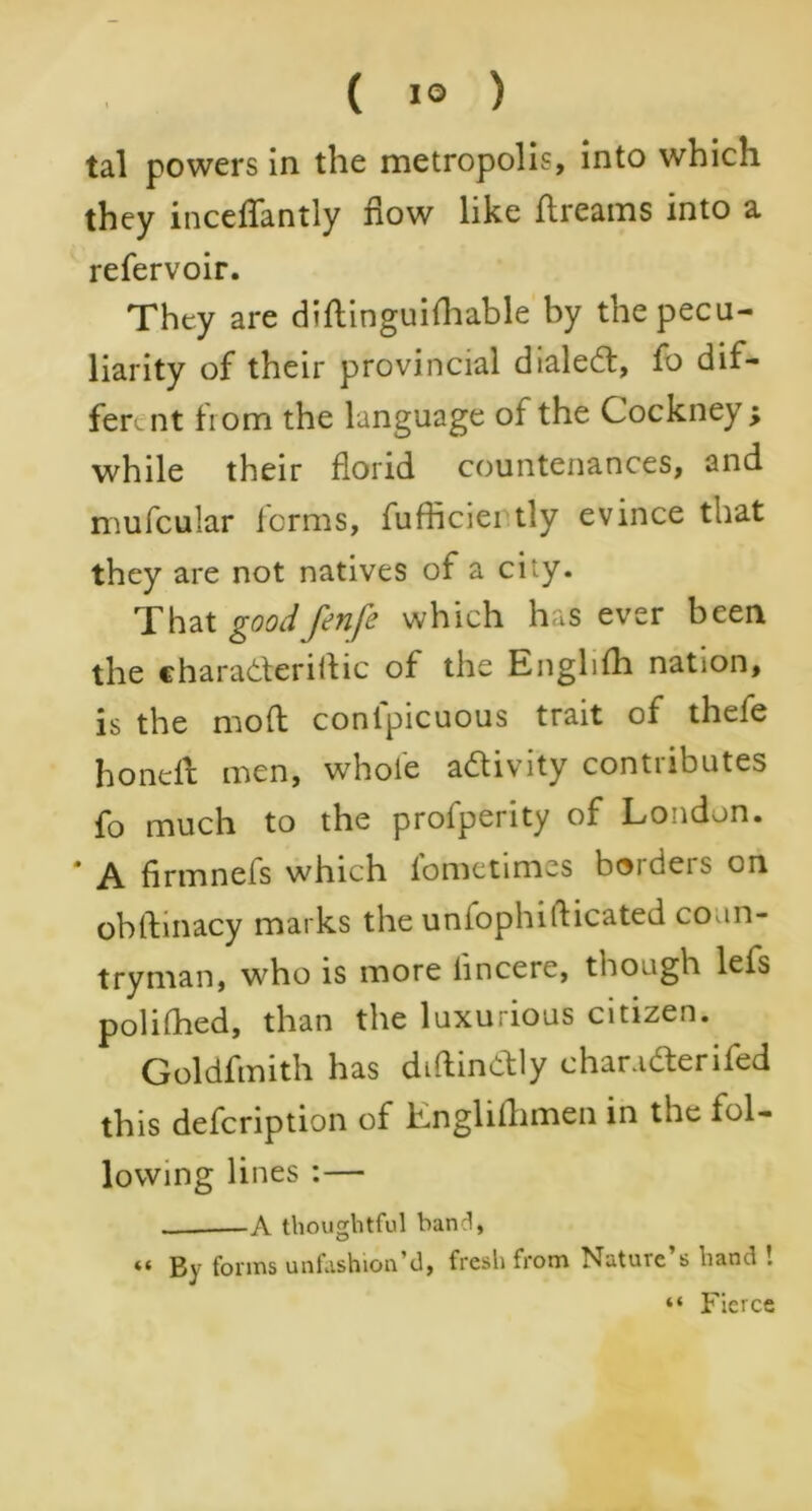 tal powers in the metropolis, into which they inceffantly flow like dreams into a. refervoir. They are didinguifhable by the pecu- liarity of their provincial dialed:, fo dif- fer. nt from the language of the Cockney; while their florid countenances, and mufcular forms, fufficiei tly evince that they are not natives of a city. That good fenfe which has ever been the charadteridic of the Englifh nation, is the mod conlpicuous trait of thefe honeil men, whole adivity contributes fo much to the profperity of London. A firmnefs which lometimes borders on obdinacy marks the unfophidicated coun- tryman, who is more linceie, though lefs polifhed, than the luxurious citizen. Goldfmith has didindly char.nderifed this defeription of Lnglillimen in the fol- lowing lines :— A thoughtful band, “ By forms unfashion’d, fresh from Nature’s hand ! “ Fierce