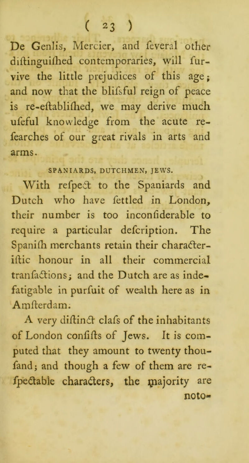 ( 2 3 ) De Genlis, Mercier, and feveral other diftinguillied contemporaries, will fur- vive the little prejudices of this age; and now that the blifsful reign of peace is re-eftabliflied, we may derive much ufeful knowledge from the acute re- fearches of our great rivals in arts and arms. SPANIARDS, DUTCHMEN, JEWS. With refpeit to the Spaniards and Dutch who have fettled in London, their number is too inconfiderable to require a particular defcription. The Spanifh merchants retain their character- istic honour in all their commercial tranfaCtions; and the Dutch are as inde- fatigable in purfuit of wealth here as in Amfterdam. A very diftindt clafs of the inhabitants of London confifls of Jews. It is com- puted that they amount to twenty thou- fand j and though a few of them are re- fpeCtable characters, the jnajority are noto-