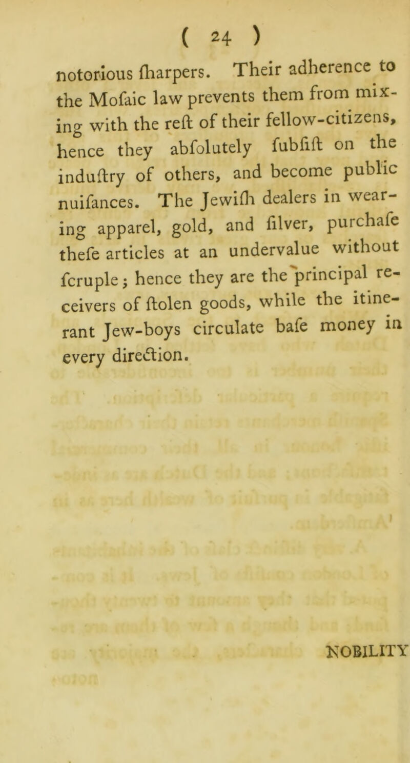 notorious (harpers. Their adherence to the Mofaic law prevents them from mix- ing with the reft of their fellow-citizens, hence they abfolutely fubfifl on the induftry of others, and become public nuifances. The Jewifli dealers in wear- ing apparel, gold, and filver, purchafe thefe articles at an undervalue without fcruple; hence they are the principal re- ceivers of ftolen goods, while the itine- rant Jew-boys circulate bafe money in every direction. KOBILITY