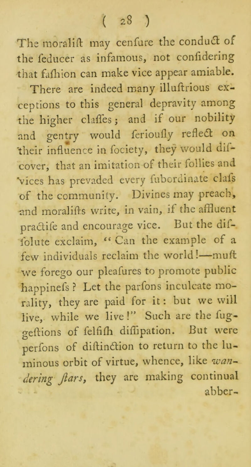 ( 23 ) The moral!ft may cenfure the conduct or the feducer as infamous, not conlidering that fafhion can make vice appear amiable. There are indeed many illuftrious ex- ceptions to this general depravity among the higher claftes; and if our nobility and gentry would ferioufly refled: on ’their influence in fociety, they would dif- cover, that an imitation of their follies and Vices has prevaded every fubordinate clals of the community. Divines may preach* and moralifts write, in vain, if the affluent pradife and encourage vice. But the dii- folute exclaim, 44 Can the example of a few individuals reclaim the world!—muft we forego our pleafures to promote public happinefs ? Let the parfons inculcate mo- rality, they are paid for it: but we will live, while we live!” Such are the lug- geftions of felfifh diffipation. But were perfons of diftin&ion to return to the lu- minous orbit of virtue, whence, like wan- dering fiars, they are making continual abber-