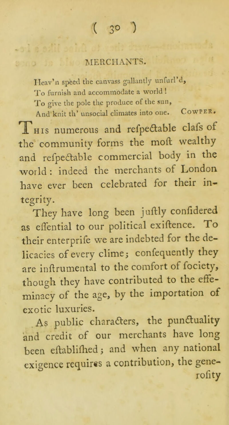 ( 3° ) MERCHANTS. ITcav’n speed the canvass gallantly unfurl d. To furnish and accommodate a world ! To give the pole the produce of the sun, And knit th’ unsocial climates into one. CowPr.R. This numerous and refpeCtable clafs of the community forms the mod: wealthy and refpeCtable commercial body in the world : indeed the merchants of London have ever been celebrated for their in- tegrity. They have long been juftly confidered as effential to our political exiftence. To their enterprife we are indebted for the de- licacies of every clime; confequently they are inftrumental to the comfort of fociety, though they have contributed to the effe- minacy of the age, by the importation of exotic luxuries. As public characters, the punctuality and credit of our merchants have long been eftablifhed; and when any national exigence requires a contribution, the gene- rofity