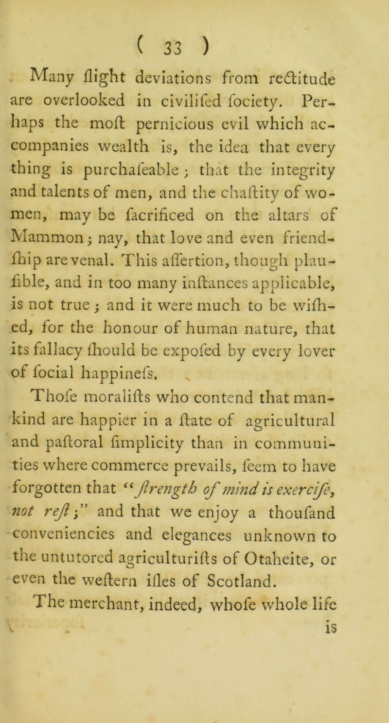 Many flight deviations from rectitude are overlooked in civilifed fociety. Per- haps the moft pernicious evil which ac- companies wealth is, the idea that every thing is purchafeable; that the integrity and talents of men, and the chaftity of wo- men, may be facrificed on the altars of Mammon; nay, that love and even friend- ihip are venal. This affertion, though plau- fible, and in too many inftances applicable, is not true; and it were much to be wifh- ed, for the honour of human nature, that its fallacy fhould be expofed by every lover of focial happinefs. Thofe moralifts who contend that man- kind are happier in a flate of agricultural and paftoral fimplicity than in communi- ties where commerce prevails, feem to have forgotten that “ Jlrengtb of mind is exercife, not ref f and that we enjoy a thoufand conveniences and elegances unknown to the untutored agricultures of Otaheite, or even the weftern illes of Scotland. The merchant, indeed, whofe whole life