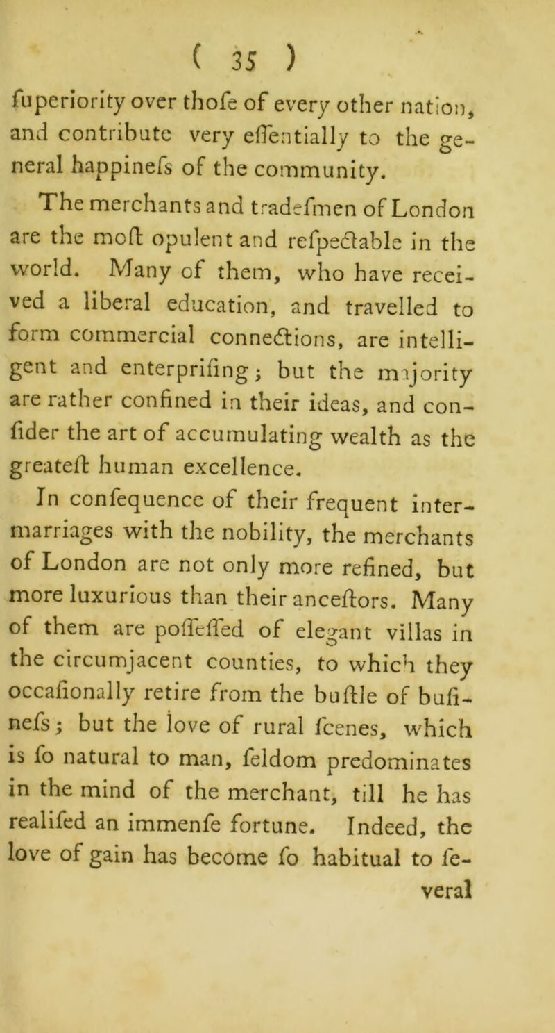 fuperiority over thofe of every other nation, and contribute very eflentially to the ge- neral happinefs of the community. The merchants and tradefmen of London are the mod; opulent and refpedable in the world. Many of them, who have recei- ved a liberal education, and travelled to form commercial connections, are intelli- gent and enterprihng -y but the majority are rather confined in their ideas, and con- fider the art of accumulating wealth as the greateft human excellence. In confequencc of their frequent inter- marriages with the nobility, the merchants of London are not only more refined, but more luxurious than their anceftors. Many of them are poffelfed of elegant villas in the circumjacent counties, to which they occafionally retire from the buftle of bufi- nefs; but the love of rural fcenes, which is fo natural to man, feldom predominates in the mind of the merchant, till he has realifed an immenfe fortune. Indeed, the love of gain has become fo habitual to fe- veral