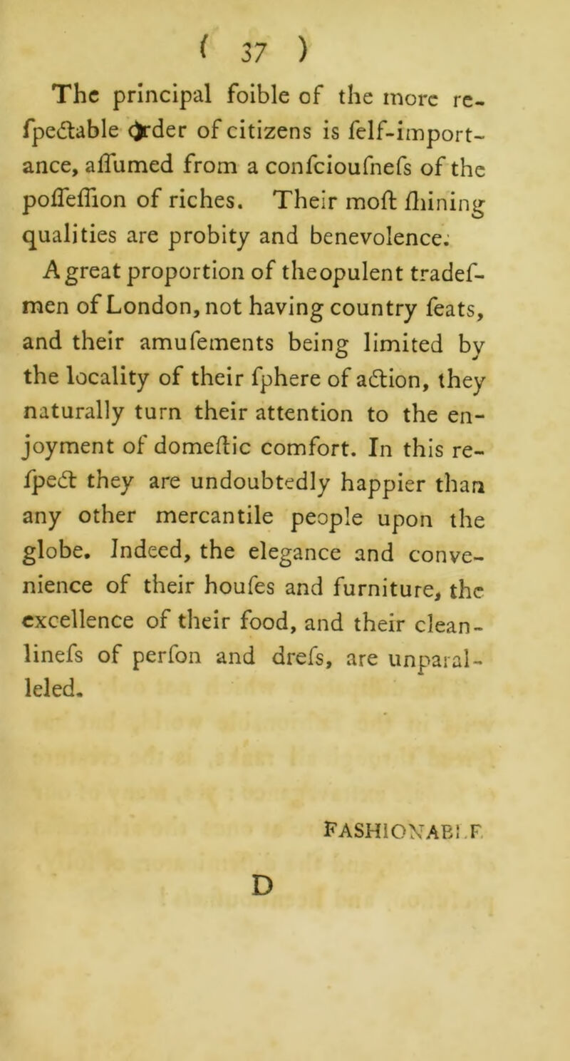 The principal foible of the more re- fpedtable ()rder of citizens is felf-import- ance, alfumed from a confcioufnefs of the pofleflion of riches. Their mod; fhining qualities are probity and benevolence. A great proportion of theopulent tradef- men of London, not having country feats, and their amufements being limited by the locality of their fphere of a&ion, they naturally turn their attention to the en- joyment of domeftic comfort. In this re- fpedt they are undoubtedly happier than any other mercantile people upon the globe. Indeed, the elegance and conve- nience of their houfes and furniture, the excellence of their food, and their clean- linefs of perfon and drefs, are unparal- leled. fashio\'ab: f D