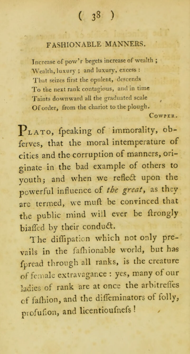 FASHIONABLE MANNERS. Increase of pow’r begets increase of wealth ; Wealth, luxury ; and luxury, excess : That seizes first the opulent, descends To the next rank contagious, and in time Taints downward all the graduated scale Of order, from the chariot to the plough. Cowper. Plato, fpeaking of immorality, ob- ferves, that the moral intemperature of cities and the corruption of manners, ori- ginate in the bad example of others to youth j and when we reflect upon the powerful influence of the great, as th^v arc termed, we mud: be convinced that the public mind will ever be ffrongly biaffed by their condud. The diflipation which not only pre- vails in the fafhionable world, but has fpread through all ranks, is the cie.iture of female extravagance : yes, many of our ladies of rank are at once the arbitreffes cf fafhion, and the difleminators of folly, profufion, and licentioufnefs!