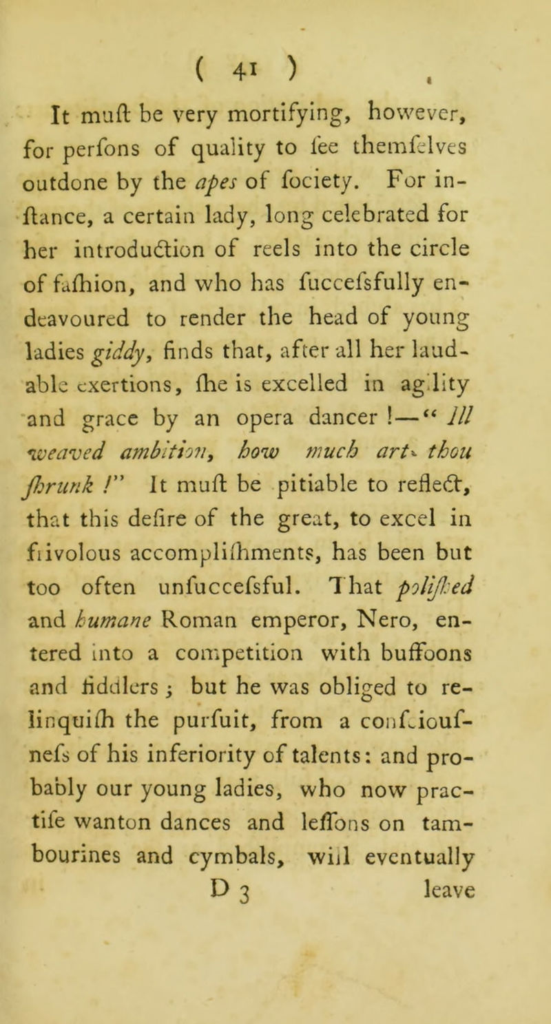 « It mod be very mortifying, however, for perfons of quality to lee themfelves outdone by the apes of fociety. For in- ftance, a certain lady, long celebrated for her introduction of reels into the circle of fufhion, and who has fuccefsfully en- deavoured to render the head of young ladies giddy, finds that, after all her laud- able exertions, (lie is excelled in ag.lity and grace by an opera dancer ! — “ 111 weaved ambition, how much art± thou fhrunk !” It mull; be pitiable to refleCf, that this defire of the great, to excel in fiivolous accompliihments, has been but too often unfuccefsful. That policed and humane Roman emperor, Nero, en- tered into a competition with buffoons and fiddlers j but he was obliged to re- iinquifh the purfuit, from a conFiouf- nefs of his inferiority of talents: and pro- bably our young ladies, who now prac- tife wanton dances and leffons on tam- bourines and cymbals, will eventually D 3 leave