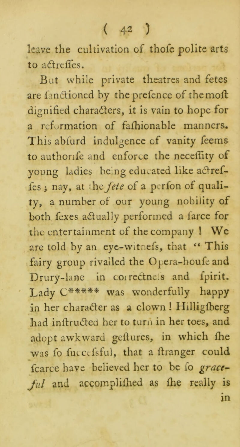 leave the cultivation of thofe polite arts * to aCtrefles. But while private theatres and fetes are functioned by the prefence of the moll dignified characters, it is vain to hope for a reformation of fashionable manners. This abfurd indulgence of vanity feems to authonfe and enforce the necefiity of young ladies be ng educated like aCtref- fes •, nay, at :he jete of a pirfon of quali- ty, a number of our young nobility of both fexes actually performed a larce for the entertainment of the company ! We are told by an eyc-witnefs, that “ This fairy group rivalled the Opera-houfe and Drury-lane in coiredtne.s and Spirit. Lady C***** was wonderfully happy in her character as a clown ! Hilligfberg had inftruCted her to turn in her toes, and adopt awkward geftures, in which fhe was fo fueccfsful, that a ftranger could fcarce have believed her to be fo grace- ful and accompliihed as She really is in