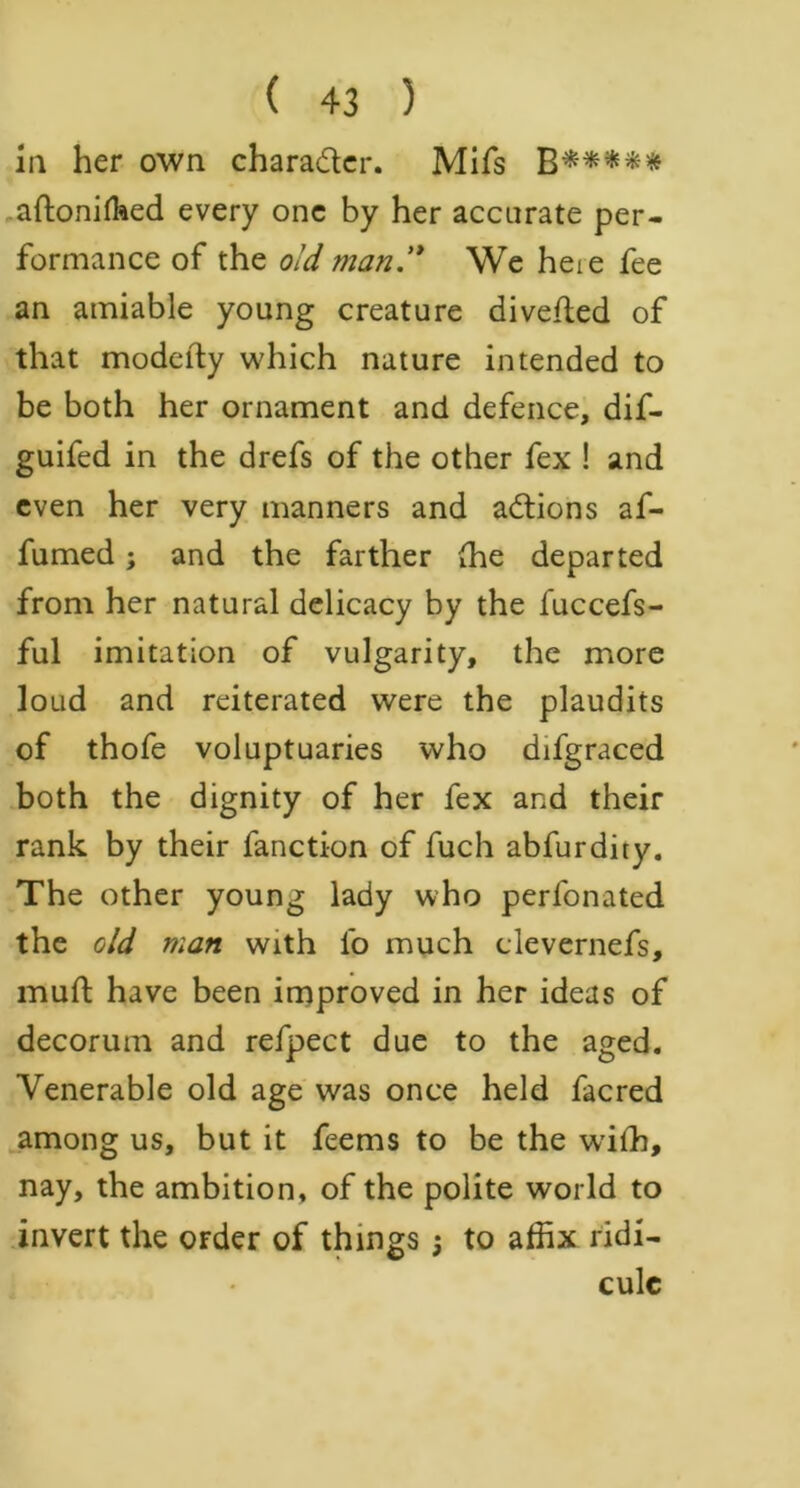 in her own character. Mifs aftonilhed every one by her accurate per- formance of the old man ** We heie fee an amiable young creature diverted of that modefty which nature intended to be both her ornament and defence, dif- guifed in the drefs of the other fex ! and even her very manners and actions af- fumed; and the farther (he departed from her natural delicacy by the fuccefs- ful imitation of vulgarity, the more loud and reiterated were the plaudits of thofe voluptuaries who difgraced both the dignity of her fex and their rank by their fancti-on of fuch abfurdity. The other young lady who perfonated the old man with fo much clevernefs, muft have been improved in her ideas of decorum and refpect due to the aged. Venerable old age was once held facred among us, but it feems to be the wiih, nay, the ambition, of the polite world to invert the OFder of things j to affix ridi- cule