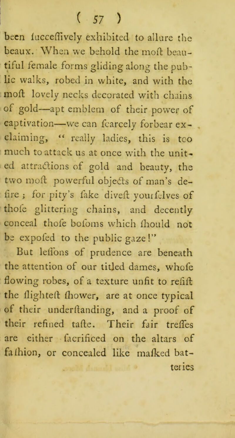 been lucceffively exhibited to allure the beaux. When we behold the moil; beau- tiful female forms gliding along the pub- lic walks, robed in white, and with the mod; lovely necks decorated with chains of gold—apt emblem of their power of captivation—we can fcarcely forbear ex- claiming, “ really ladies, this is too much to attack us at once with the unit- ed attractions of gold and beauty, the two mod powerful objects of man’s de- fire ; for pity’s fake dived yourfelves of thole glittering chains, and decently conceal thofe bofoms which fhould not be expofed to the public gaze!” But lelfons of prudence are beneath the attention of our titled dames, whofe flowing robes, of a texture unfit to refid the flighted fhower, are at once typical of their underdanding, and a proof of their refined tade. Their fair trefles are either facrificed on the altars of fafhion, or concealed like mafked bat- teiles