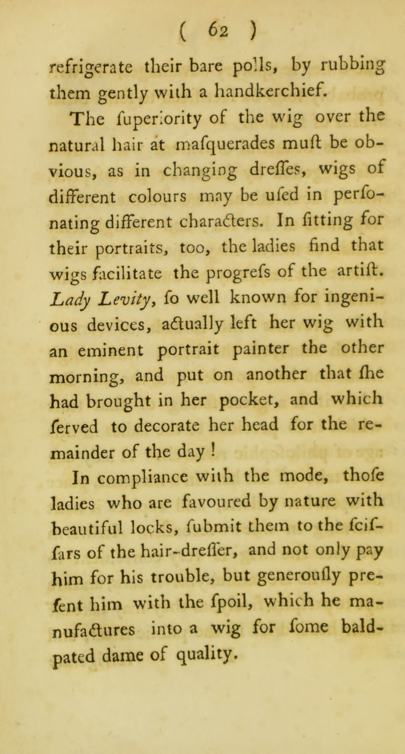 refrigerate their bare polls, by rubbing them gently with a handkerchief. The fuperiority of the wig over the natural hair at mafquerades mutt be ob- vious, as in changing dreffes, wigs of different colours may be ufed in perfo- nating different chara&ers. In fitting for their portraits, too, the ladies find that wigs facilitate the progrefs of the artift. Lady Levity, fo well known for ingeni- ous devices, actually left her wig with an eminent portrait painter the other morning, and put on another that fhe had brought in her pocket, and which ferved to decorate her head for the re- mainder of the day ! In compliance with the mode, thofe ladies who are favoured by nature with beautiful locks, fubmit them to the fcif- fars of the hair-dreffer, and not only pay him for his trouble, but generoufiy pre- fent him with the fpoil, which he ma- nufactures into a wig for fome bald- pated dame of quality.