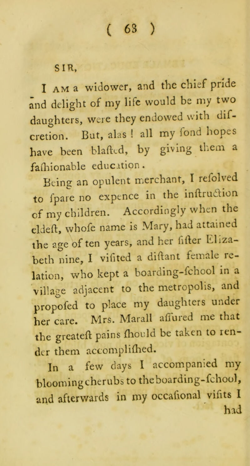 ( 63 ) SIR, I am a widower, and the chief pride and delight of my life would be my two daughters, were they endowed with dif- cretion. But, alas ! all my fond hopes have been blaflxd, by giving them a fashionable education . Being an opulent merchant, I refolved to fpare no expence in the inftruttion of my children. Accordingly when the eldeft, whofe name is Mary, had attained the age of ten years, and her fitter Lliza- beth nine, I vifited a diftant female re- lation, who kept a boarding-fchool in a village adjacent to the metropolis, and propofed to place my daughters under her care. Mrs. Marall allured me that the greateft pains Should be taken to ren- der them accomplished. In a few days I accompanied my blooming cherubs to theboarding-fchool, and afterwards in my occafional vifits I had