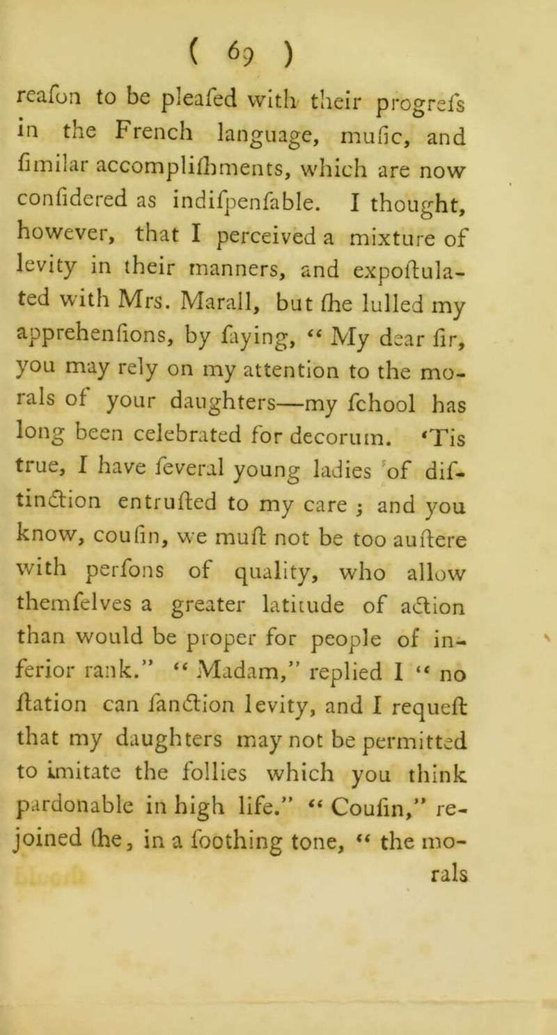 rcafon to be pleated with their progrefs in the French language, mutic, and fimilar accomplifhments, which are now confidered as indifpenfable. I thought, however, that I perceived a mixture of levity in their manners, and expoftula- ted with Mrs. Marall, but the lulled my apprehentions, by faying, “ My dear lir, you may rely on my attention to the mo- rals ot your daughters—my fchool has long been celebrated for decorum. ‘Tis true, I have feveral young ladies of dif- tinction entrufted to my care ; and you know, coutin, we mull not be too auftere with perfons of quality, who allow themfelves a greater latitude of adtion than would be proper for people of in- ferior rank.” “ Madam,” replied 1 “ no fhation can fandtion levity, and I requetl that my daughters may not be permitted to imitate the follies which you think pardonable in high life.” “ Coufin,” re- joined (he, in a foothing tone, “ the mo- rals