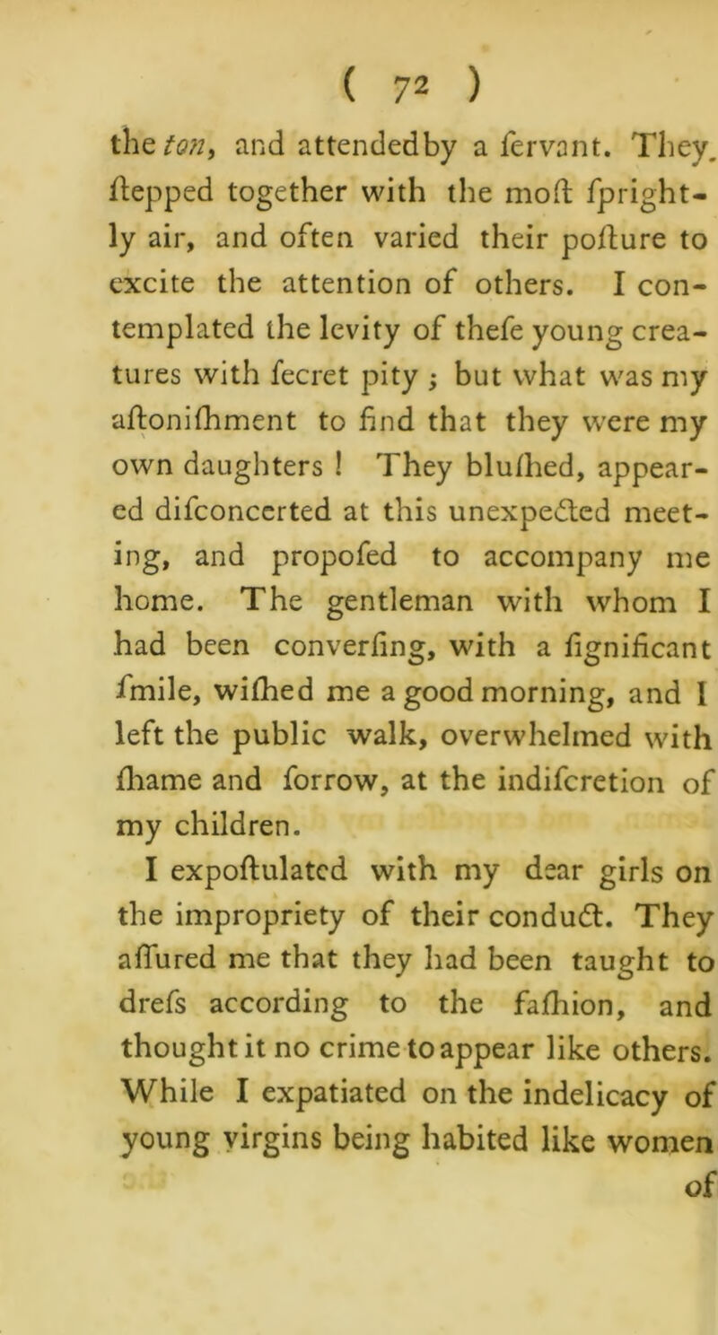 the ton, and attendedby a fervant. They, stepped together with the mod fpright- ly air, and often varied their podure to excite the attention of others. I con- templated the levity of thefe young crea- tures with fecret pity ; but what was my adonifhment to find that they were my own daughters ! They bludied, appear- ed difconcerted at this unexpected meet- ing, and propofed to accompany me home. The gentleman with whom I had been converfing, with a fignificant fmile, wifhed me a good morning, and I left the public walk, overwhelmed with fhame and forrow, at the indifcretion of my children. I expodulatcd with my dear girls on the impropriety of their conduCt. They afiured me that they had been taught to drefs according to the fafhion, and thought it no crime to appear like others. While I expatiated on the indelicacy of young virgins being habited like women of