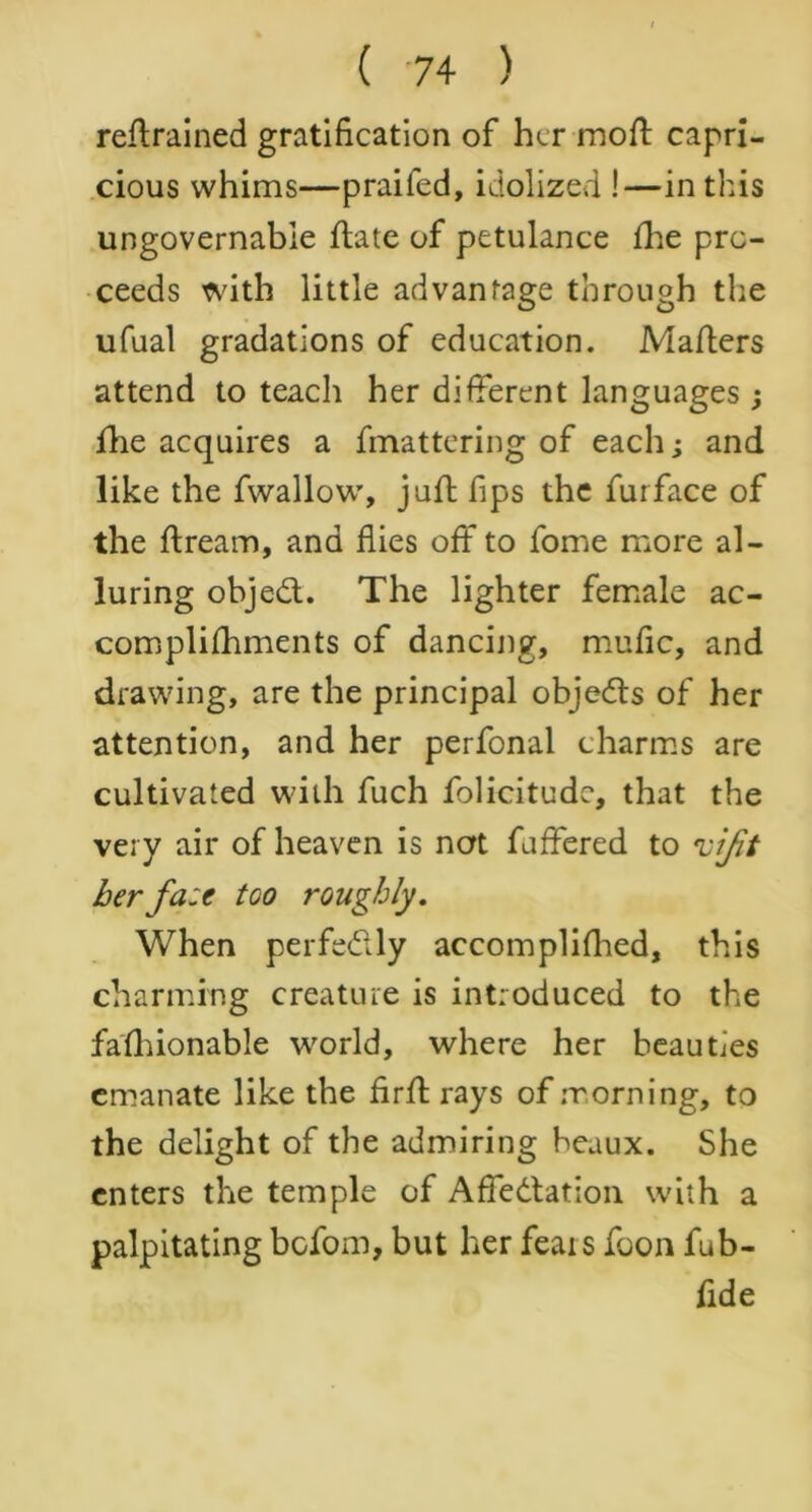 retrained gratification of her moft capri- cious whims—praifed, idolized !—in this ungovernable date of petulance fhe pro- ceeds with little advantage through the ufual gradations of education. Mafters attend to teach her different languages ; fhe acquires a fmattering of each; and like the fwallow, juft fips the furface of the dream, and flies off to fome more al- luring objedt. The lighter female ac- complifhments of dancing, mufic, and drawing, are the principal objeds of her attention, and her perfonal charms are cultivated with fuch folicitudc, that the very air of heaven is not fuffered to vijit her fa:e too roughly. When perfe&ly accomplifhed, this charming creature is introduced to the fafhionable world, where her beauties emanate like the firfl rays of morning, to the delight of the admiring beaux. She enters the temple of Affectation with a palpitating befom, but her feats foon fub- flde