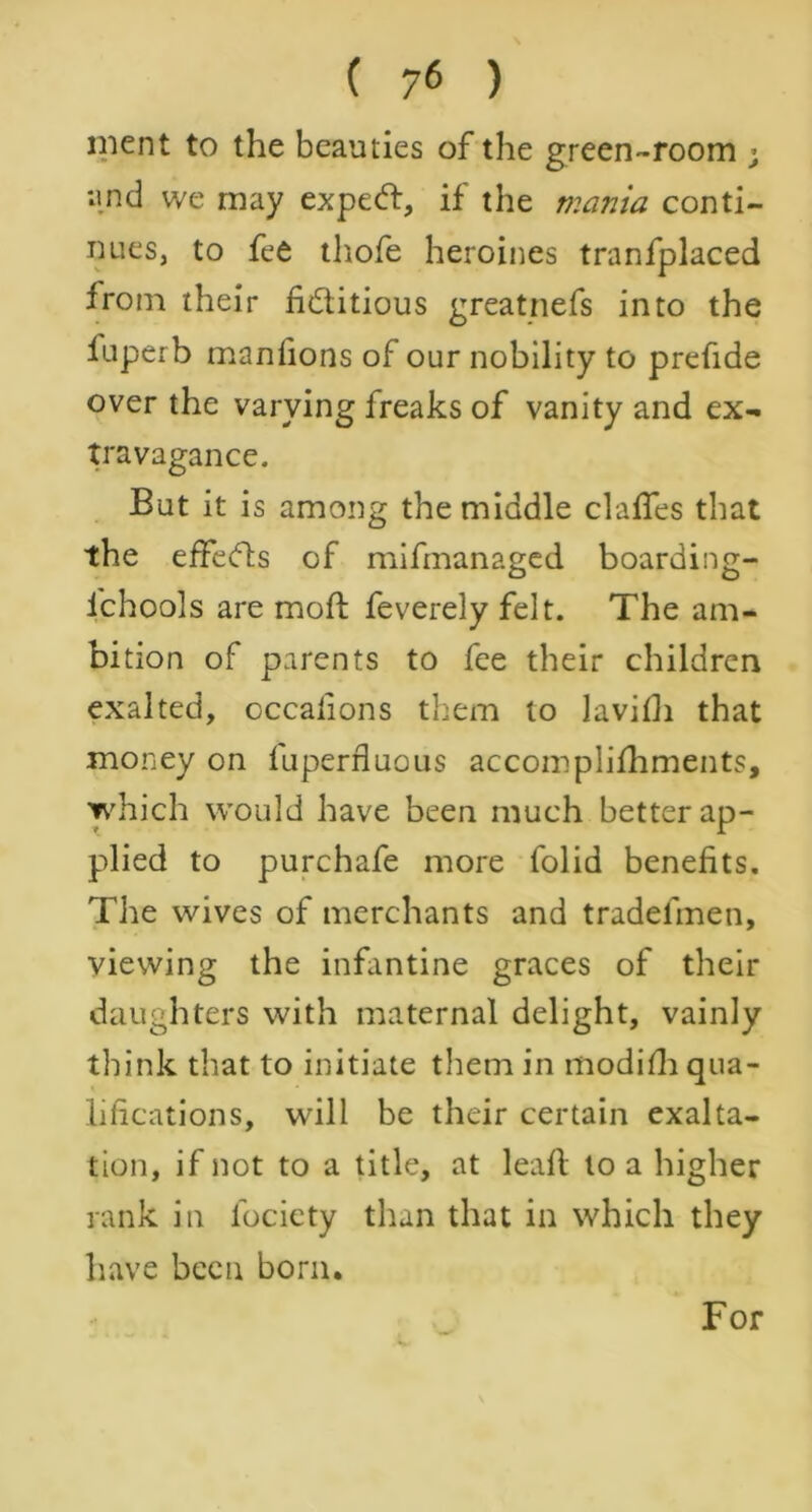 ment to the beauties of the green-room ; and we may expeCl, if the mania conti- nues, to fee thofe heroines tranfplaced from their fictitious greatnefs into the luperb manfions of our nobility to prefide over the varying freaks of vanity and ex- travagance. But it is among the middle claffes that the effeCts of mifmanaged boarding- fchools are molt feverely felt. The am- bition of parents to fee their children exalted, occafions them to lavifli that money on fuperfluous accomplifhments, which would have been much better ap- plied to purchafe more folid benefits. The wives of merchants and tradelinen, viewing the infantine graces of their daughters with maternal delight, vainly think that to initiate them in modifh qua- lifications, will be their certain exalta- tion, if not to a title, at leaf! to a higher rank in fociety than that in which they have been born. For