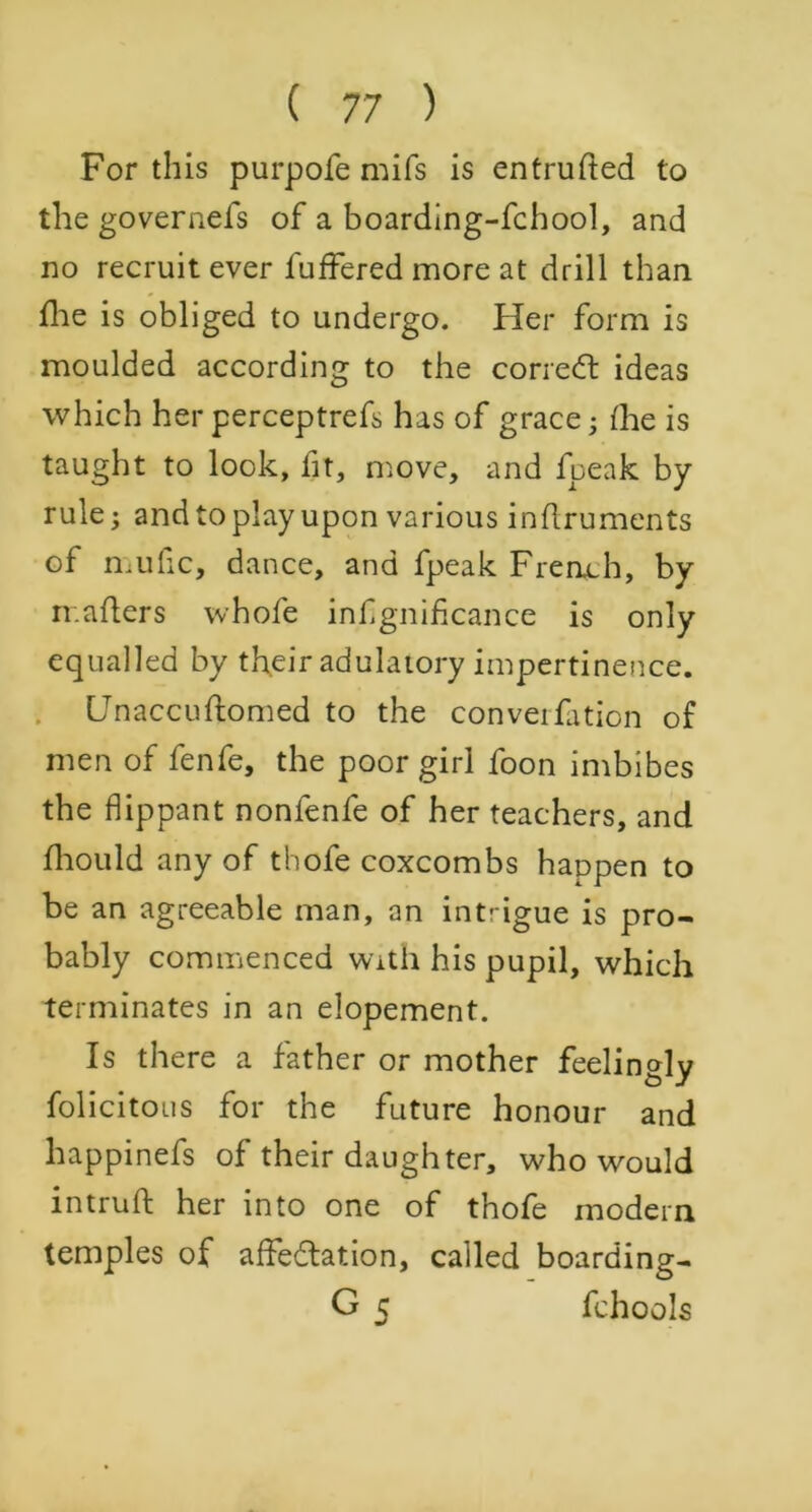 For this purpofe mifs is entrufted to the governefs of a boarding-fchool, and no recruit ever fuffered more at drill than fine is obliged to undergo. Her form is moulded according to the correCt ideas which her perceptrefs has of grace; (he is taught to look, fit, move, and fpeak by- rule; and to play upon various inftruments of mufic, dance, and fpeak French, by ir.afters whofe infgniflcance is only equalled by their adulatory impertinence. Unaccuftomed to the convention of men of fenfe, the poor girl foon imbibes the flippant nonfenfe of her teachers, and fhould any of thofe coxcombs happen to be an agreeable man, an intdgue is pro- bably commenced with his pupil, which terminates in an elopement. Is there a father or mother feelingly folicitous for the future honour and happinefs of their daughter, who would intrufl: her into one of thofe modern temples of affectation, called boarding- G 5 fchools