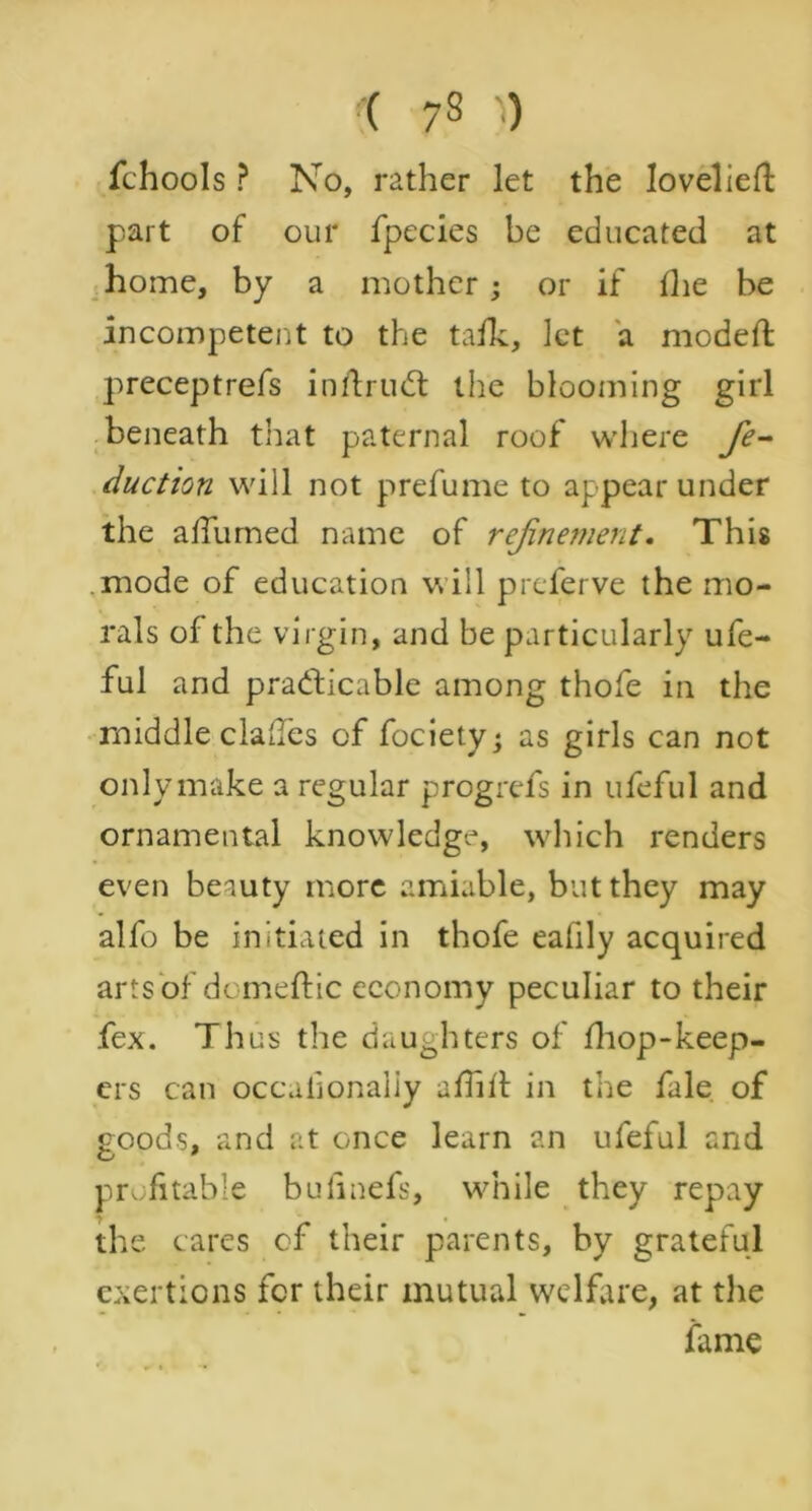 i 7 3 ') fchools ? No, rather let the loveliefl part of our fpecies be educated at home, by a mother; or if fhe be incompetent to the talk, let a modeft preceptrefs inflruCt the blooming girl beneath that paternal roof where fe- duction will not prefume to appear under the affumed name of refinement. This mode of education will preferve the mo- rals of the virgin, and be particularly ufe- ful and practicable among thofe in the middle clades of fociety; as girls can not only make a regular progrefs in ufeful and ornamental knowledge, which renders even beauty more amiable, but they may alfo be initiated in thofe eafily acquired arts of domeftic economy peculiar to their fex. Thus the daughters of fhop>-keep- ers can occaiionaliy alhlt in the fale of goods, and at once learn an ufeful and profitable bufinefs, while they repay the cares cf their parents, by grateful exertions for their mutual welfare, at the fame