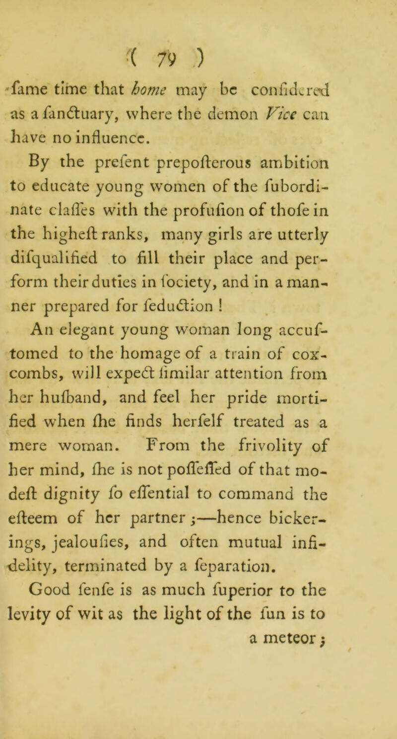 fame time that home may he confide red as a fandtuary, where the demon Vice can have no influence. By the prefent prepofterous ambition to educate young women of the fubordi- nate claffes with the profufion of thofe in the higheft ranks, many girls are utterly difqualified to fill their place and per- form their duties in fociety, and in a man- ner prepared for fedudtion ! An elegant young woman long accuf- tomed to the homage of a train of cox- combs, will expedt iimilar attention from her hufband, and feel her pride morti- fied when fhe finds herfelf treated as a mere woman. From the frivolity of her mind, fhe is not poffefied of that mo- deft dignity fo effential to command the efteem of her partner;—hence bicker- ings, jealoufles, and often mutual infi- delity, terminated by a feparation. Good fenfe is as much fuperior to the levity of wit as the light of the fun is to a meteor