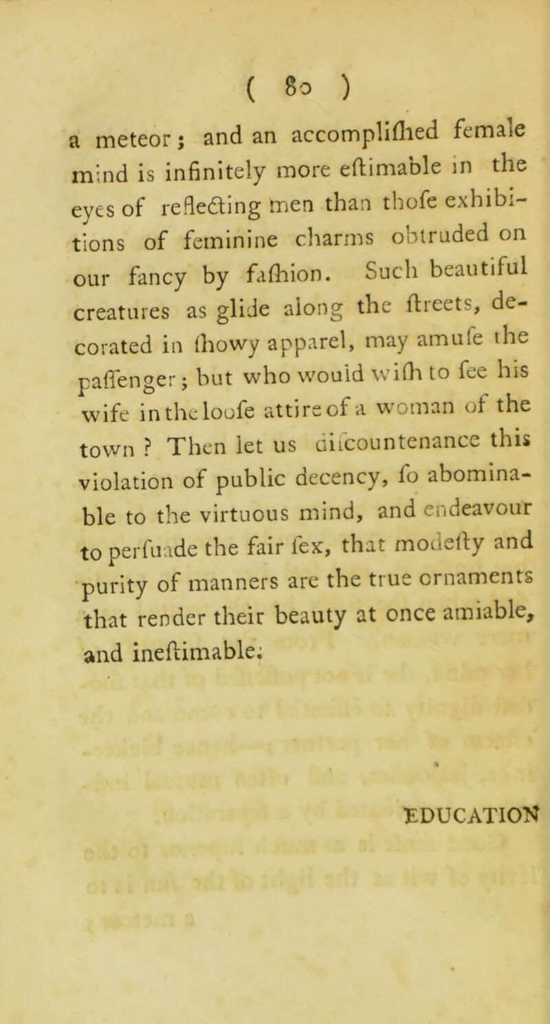 a meteor; and an accomplilhed female mind is infinitely more eftimable in the eyes of refleding men than thofe exhibi- tions of feminine charms obtruded on our fancy by fafhion. Such beautiful creatures as glide along the ftreets, de- corated in thowy apparel, may amule the pafienger j but who would wifh to fee his wife intheloofe attireofa woman of the town ? Then let us difcountenance this violation of public decency, fo abomina- ble to the virtuous mind, and endeavour to perfuade the fair lex, that modefty and purity of manners are the true ornaments that render their beauty at once amiable, and ineftimable; EDUCATION