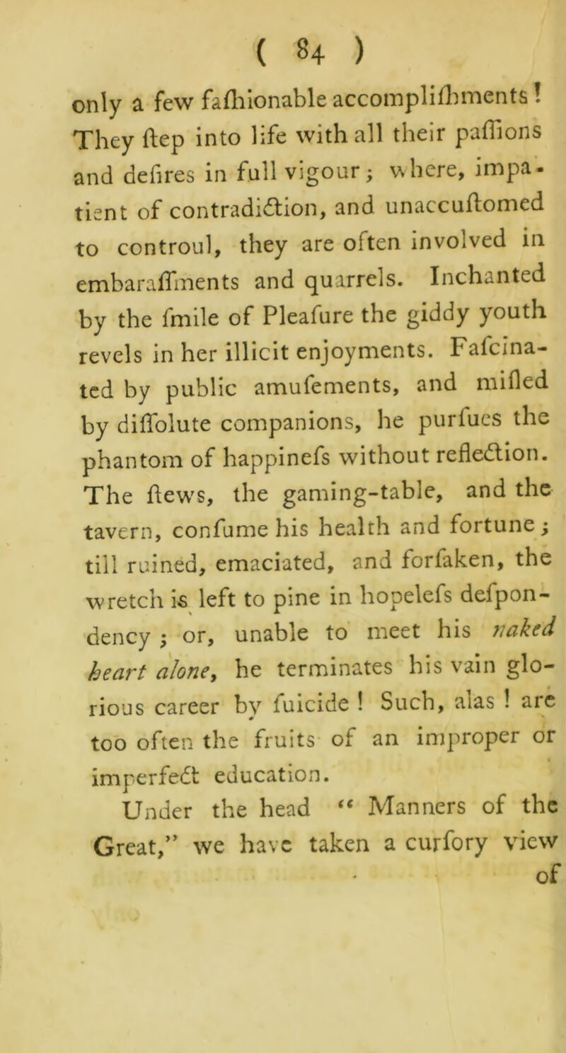 only a few faflflonable accomplilhments ! They flep into life with all their paffions and defires in full Vigour; where, impa- tient of contradiction, and unaccuftomed to controul, they are often involved in embaraflments and quarrels. Inchanted by the fmile of Pleafure the giddy youth revels in her illicit enjoyments. Fafcina- ted by public amufements, and milled by diflolute companions, he purfues the phantom of happinefs without reflection. The flews, the gaming-table, and the tavern, confume his health and fortune; till ruined, emaciated, and forfaken, the wretch is left to pine in hopelefs defpon- dency ; or, unable to meet his naked heart alone, he terminates his vain glo- rious career by fuicide ! Such, aias ! are too often the fruits of an improper or imperfeCt education. Under the head “ Manners of the Great/’ we have taken a curfory view ' of