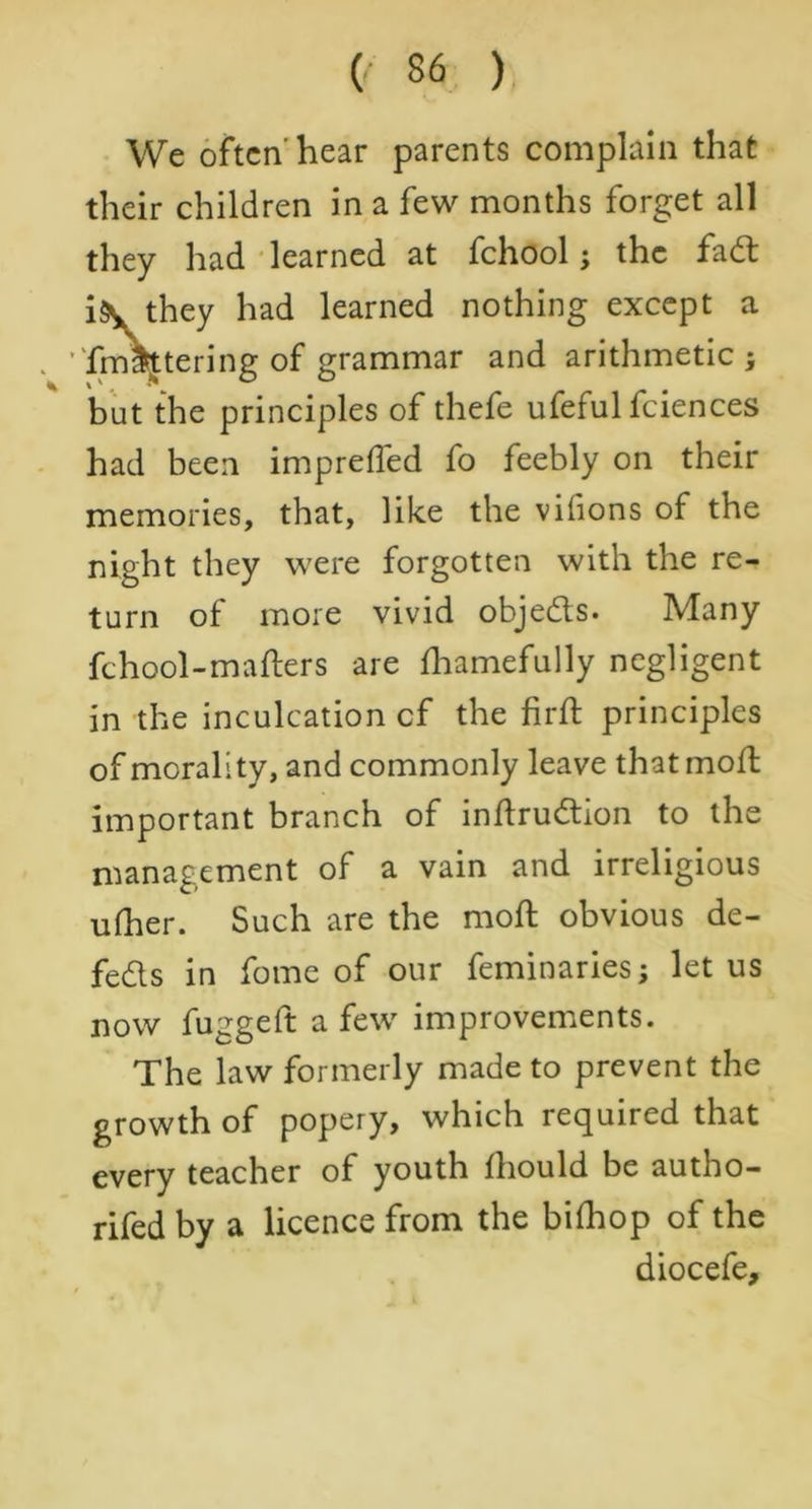 We often'hear parents complain that their children in a few months forget all they had learned at fchool; the fad i\ they had learned nothing except a . ’Tm\tering of grammar and arithmetic; but the principles of thefe ufeful fciences had been impreffed fo feebly on their memories, that, like the vifions of the night they were forgotten with the re- turn of more vivid objeds. Many fchool-mafters are fhamefully negligent in the inculcation cf the firft principles of morality, and commonly leave that molt important branch of inftrudion to the management of a vain and irreligious ufher. Such are the mod; obvious de- feds in fome of our feminaries; let us now fuggeft a few improvements. The law formerly made to prevent the growth of popery, which required that every teacher of youth fhould be autho- rifedby a licence from the bifhop of the diocefe.