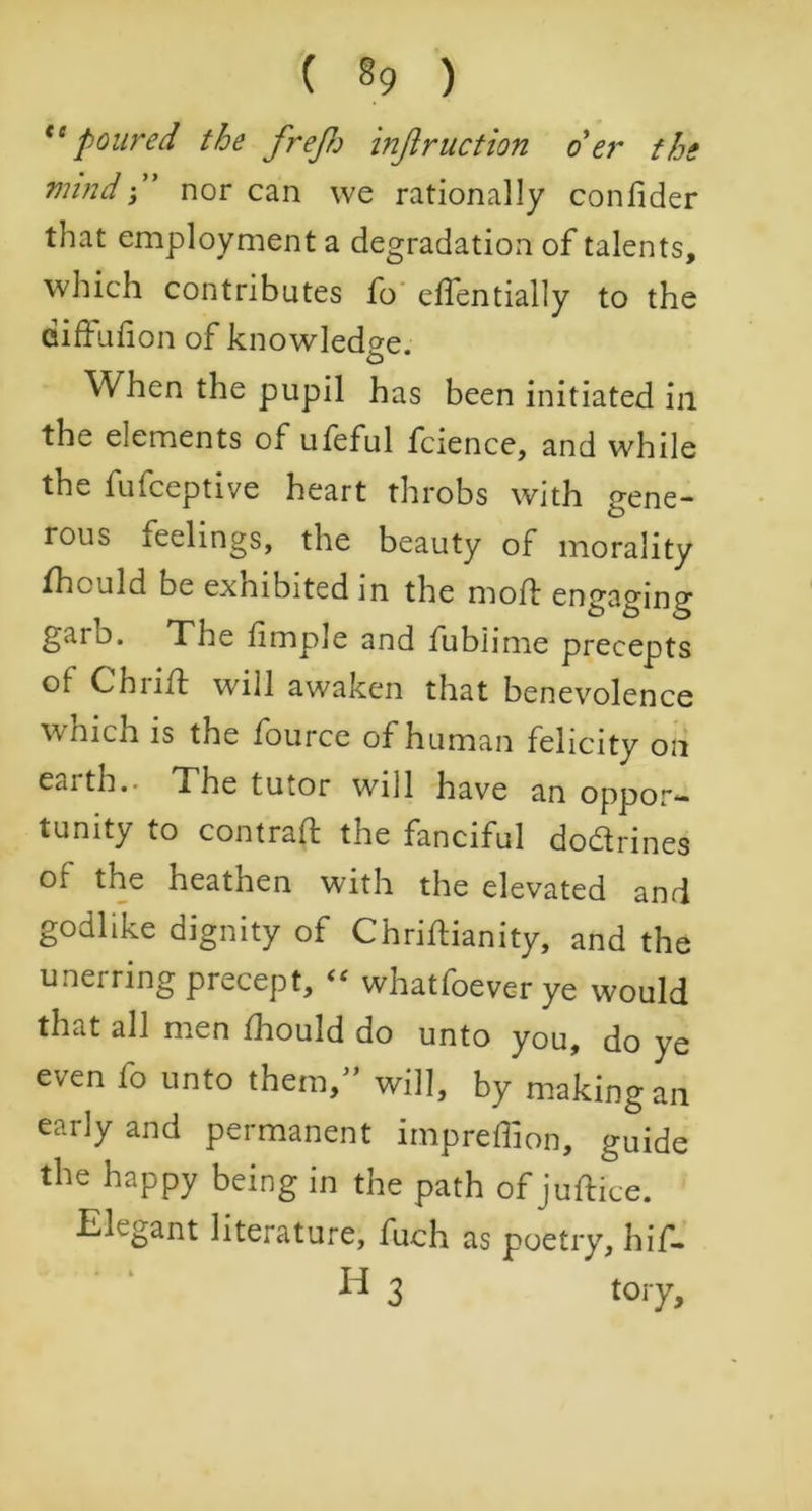 ( §9 ) tc poured the fre/Jj injlruction oer the mindnor can we rationally confider that employment a degradation of talents, which contributes fo edentially to the diffufion of knowledge. When the pupil has been initiated in the elements of ufeful fcience, and while the fufceptive heart throbs with gene- rous feelings, the beauty of morality fhculd be exnibited in the mod: engaging garo. The limple and fubiime precepts of Chi iff will awaken that benevolence which is the fource of human felicity on earth.. The tutor will have an oppor*- tunity to contrad the fanciful dodrines of the heathen with the elevated and godlike dignity of Chridianity, and the unerring precept, “ whatfoeverye would that all men fhould do unto you, do ye even fo unto them, will, by making an early and permanent impreffion, guide the happy being in the path of judice. Elegant literature, fuch as poetry, hif-