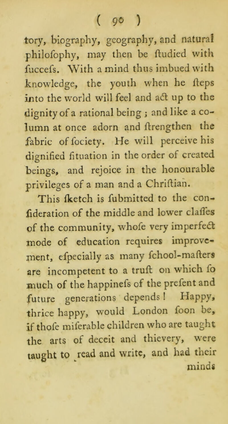 ( 9® ) tory, biography, geography, and natural philofophy, may then be ftudied with fuccefs. With a mind thus imbued with knowledge, the youth when he fleps into the world will feel and adt up to the dignity of a rational being ; and like a co- lumn at once adorn and flrengthen the fabric of fociety. He will perceive his dignified fituation in the order of created beings, and rejoice in the honourable privileges of a man and a Chrifiian. This fketch is fubmitted to the con- fideration of the middle and lower claffes of the community, whofe very imperfedt mode of education requires improve- ment, efpecially as many fchool-mafters are incompetent to a truft on which fo much of the happinefs of the prefent and future generations depends ! Happy, thrice happy, would London foon be, if thofe miferable children who are taught the arts of deceit and thievery, were taught to read and write, and had their minds