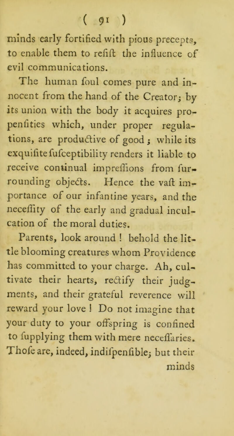 minds early fortified with pious precepts, to enable them to refill the influence of evil communications. The human foul comes pure and in- nocent from the hand of the Creator; by its union with the body it acquires pro- penlities which, under proper regula- tions, are produ&ive of good ; while its exquilitefufceptibility renders it liable to receive continual impreiTions from fur- rounding objects. Hence the vaft im- portance of our infantine years, and the neceflity of the early and gradual incul- cation of the moral duties. Parents, look around ! behold the lit- tle blooming creatures whom Providence has committed to your charge. Ah, cul- tivate their hearts, re&ify their judg- ments, and their grateful reverence will reward your love ! Do not imagine that your duty to your offspring is confined to fupplying them with mere neceflaries. Thofeare, indeed, indifpenfible; but their minds