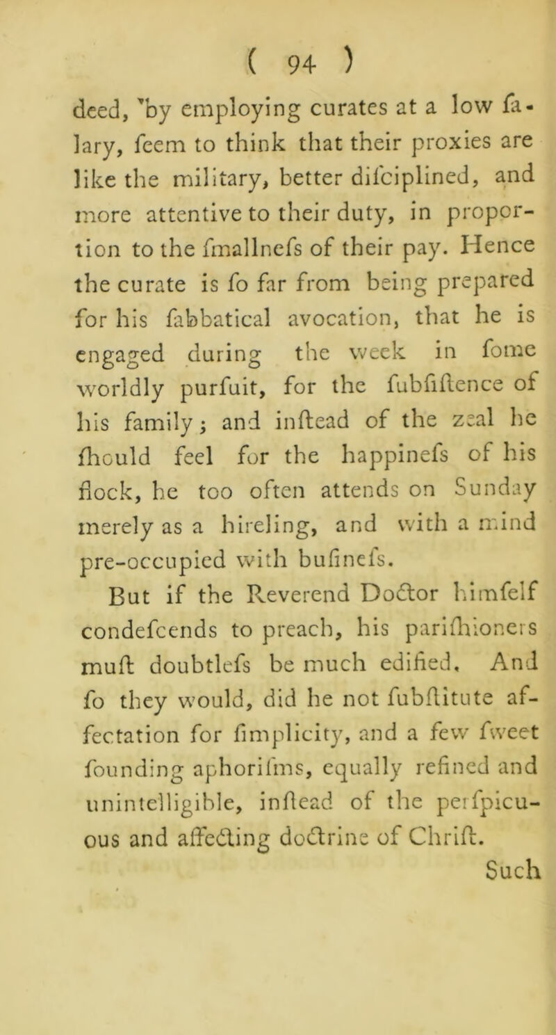 deed, 'by employing curates at a low Hi- lary, feem to think that their proxies are like the military, better dilciplined, and more attentive to their duty, in propor- tion to the fmallnefs of their pay. Hence the curate is fo far from being prepared for his fabbatical avocation, that he is engaged during the week in fome worldly purfuit, for the fubfiflence of his family j and inftead of the zeal he fhculd feel for the happinefs of his dock, he too often attends on Sunday merely as a hireling, and with a mind pre-occupied with bufinefs. But if the Reverend Doctor himfelf condefcends to preach, his parifhioners mud: doubtlefs be much edified. And fo they would, did he not fubflitute af- fectation for fimplicity, and a few fweet founding aphorifms, equally refined and unintelligible, inflead of the perfpicu- ous and affeding dodrine of Chrift. Such