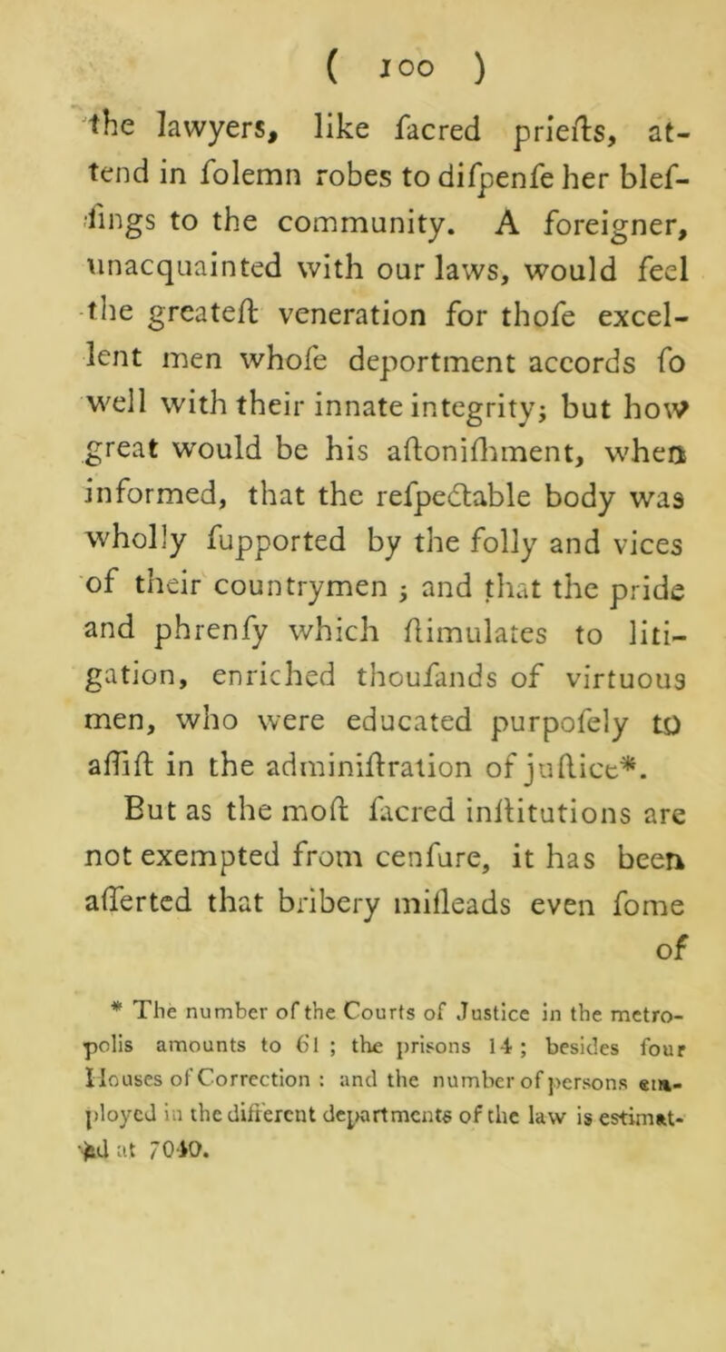 the lawyers, like facred prierts, at- tend in folemn robes to difpenfe her blef- ■iings to the community. A foreigner, unacquainted with our laws, would feel the greateft veneration for thofe excel- lent men whofe deportment accords fo well with their innate integrity; but how great would be his aftonifhment, when informed, that the refpedtable body was wholly fupported by the folly and vices of their countrymen ; and that the pride and phrenfy which Aimulates to liti- gation, enriched thoufands of virtuous men, who were educated purpofely to aflift in the adminiftration of juftice*. But as the mod facred invitations are not exempted from cenfure, it has been aderted that bribery mifleads even fome of * The number of the Courts of Justice in the metro- polis amounts to 6l ; the prisons 14; besides four Houses of Correction : and the number of persons em- ployed in the different departments of the law is estimat- ed at 7040.