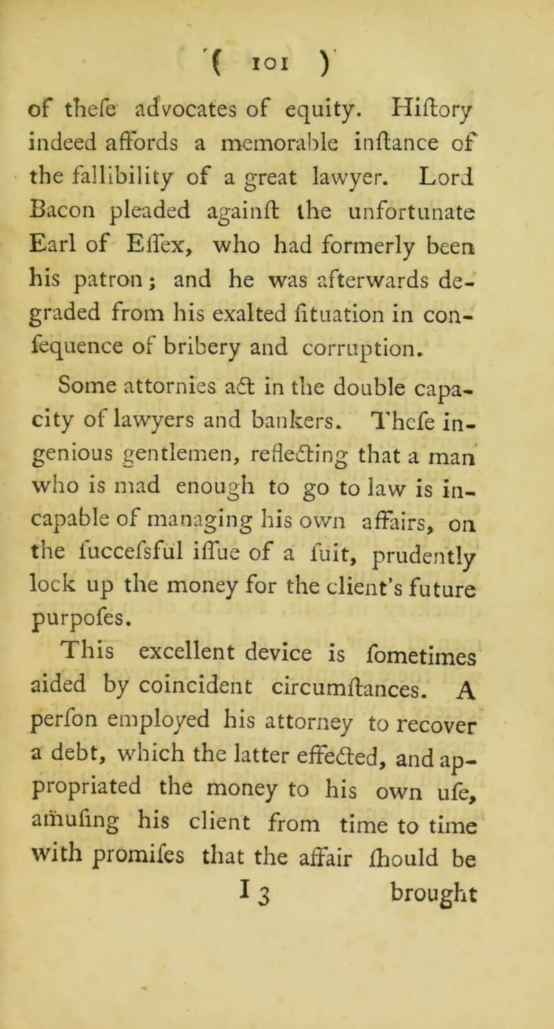 of thefe advocates of equity. Hiflory indeed affords a memorable inftance of the fallibility of a great lawyer. Lori Bacon pleaded againft the unfortunate Earl of Effex, who had formerly been his patron; and he was afterwards de- graded from his exalted fituation in con- fequence of bribery and corruption. Some attornies ad in the double capa- city of lawyers and bankers. Thcfe in- genious gentlemen, receding that a man who is mad enough to go to law is in- capable of managing his own affairs, on the iuccefsful iffue of a iuit, prudently lock up the money for the client’s future purpofes. This excellent device is fometimes aided by coincident circumflances. A perfon employed his attorney to recover a debt, which the latter effeded, and ap- propriated the money to his own ufe, amufing his client from time to time with promifes that the affair fhould be 13 brought