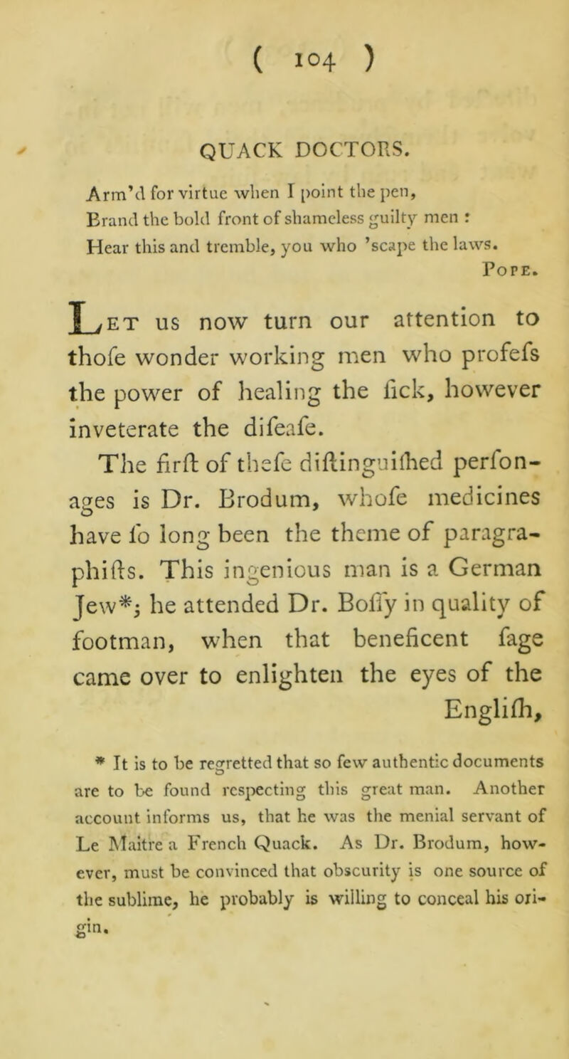 QUACK DOCTORS. Arm’d for virtue when I point the pen, Brand the bold front of shameless guilty men : Hear this and tremble, you who ’scape the laws. Pope. L et us now turn our attention to thofe wonder working men who profefs the power of healing the lick, however inveterate the difeafe. The fir ft of thefe diftinguiihed perlon- ages is Dr. Brodum, whofe medicines have lb long been the theme of paragra- phifts. This ingenious man is a German Jew*; he attended Dr. Body in quality of footman, when that beneficent fage came over to enlighten the eyes of the Englifh, * It is to be regretted that so few authentic documents are to be found respecting this great man. Another account informs us, that he was the menial servant of Le M ait re a French Quack. As Dr. Brodum, how- ever, must be convinced that obscurity is one source of the sublime, he probably is willing to conceal his oii- gin.