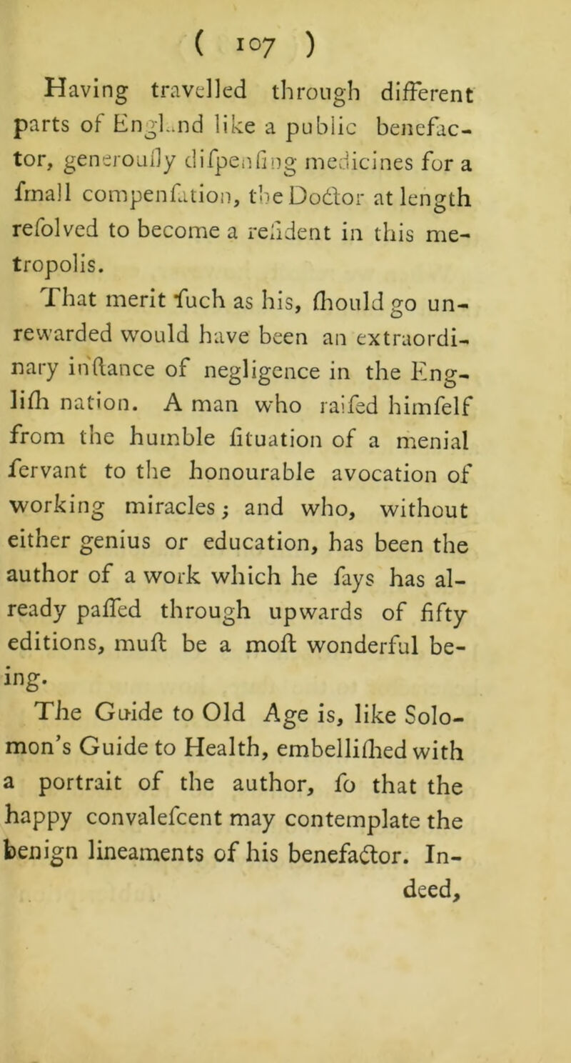 Having travelled through different parts of EngLnd like a public benefac- tor, generoully dilpenfing medicines for a frnall compenfation, tbeDo&or at length refolved to become a reddent in this me- tropolis. That merit fuch as his, fhouldgo un- rewarded would have been an extraordi- nary in fiance of negligence in the Eng- lifh nation. A man who railed himfelf from the humble fituation of a menial fervant to the honourable avocation of working miracles; and who, without either genius or education, has been the author of a work which he fays has al- ready paired through upwards of fifty editions, mull be a moll wonderful be- ing. The Guide to Old Age is, like Solo- mon’s Guide to Health, embellifhed with a portrait of the author, fo that the happy convalefcent may contemplate the benign lineaments of his benefador. In- deed,