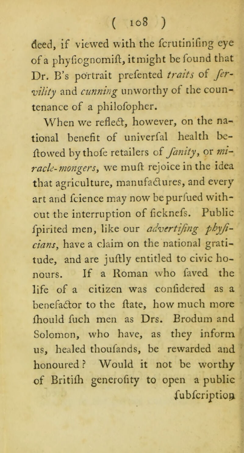 ( >°8 ) deed, if viewed with the fcrutinifing eye of a phyfiognomift, it might be found that Dr. B’s portrait prefented traits of fer- tility and cunning unworthy of the coun- tenance of a philofopher. When we refledt, however, on the na- tional benefit of univerfal health be- flowed bythofe retailers of junity, or mi- racle- mongers > wre muff rejoice in the idea that agriculture, manufa&ures, and every art and fcience may now bepurfued with- out the interruption of ficknefs. Public fpirited men, like our advertifing phyfi- cians, have a claim on the national grati- tude, and are juftly entitled to civic ho- nours. If a Roman who faved the life of a citizen was confidered as a benefadtor to the ftate, how much more fhould fuch men as Drs. Brodum and Solomon, who have, as they inform us, healed thoufands, be rewarded and honoured ? Would it not be worthy of Britifh generofity to open a public fubfcriptioi*