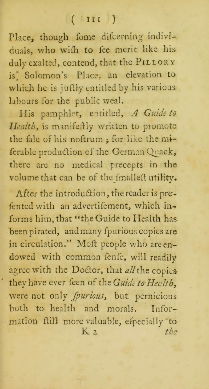 Place, though fome difcerning indivi- duals, who wifti to fee merit like his duly exalted, contend, that the Pillory is Solomon’s Place, an elevation to ■a ' which he is juftly entitled by his various labours for the public weal. Plis pamphlet, entitled, A Guide to Health, is manifoldly written to promote the file of his noftrum > for like the mi- ferable production of the German Quack, there are no medical precepts in the volume that can be of the/malleft utility. After the introduction, the reader is pre- fented with an advertifement, which in- forms him, that “the Guide to Health has been pirated, and many fpurious copies are in circulation.” Mod people who are en- dowed with common fenfe, will readily agree with the DoCtor, that alii he copies they have ever feen of the Guide to Health, were not only fpurious, but pernicious both to health and morals. Infor- mation ft ill more valuable, efpecially to K 2 the