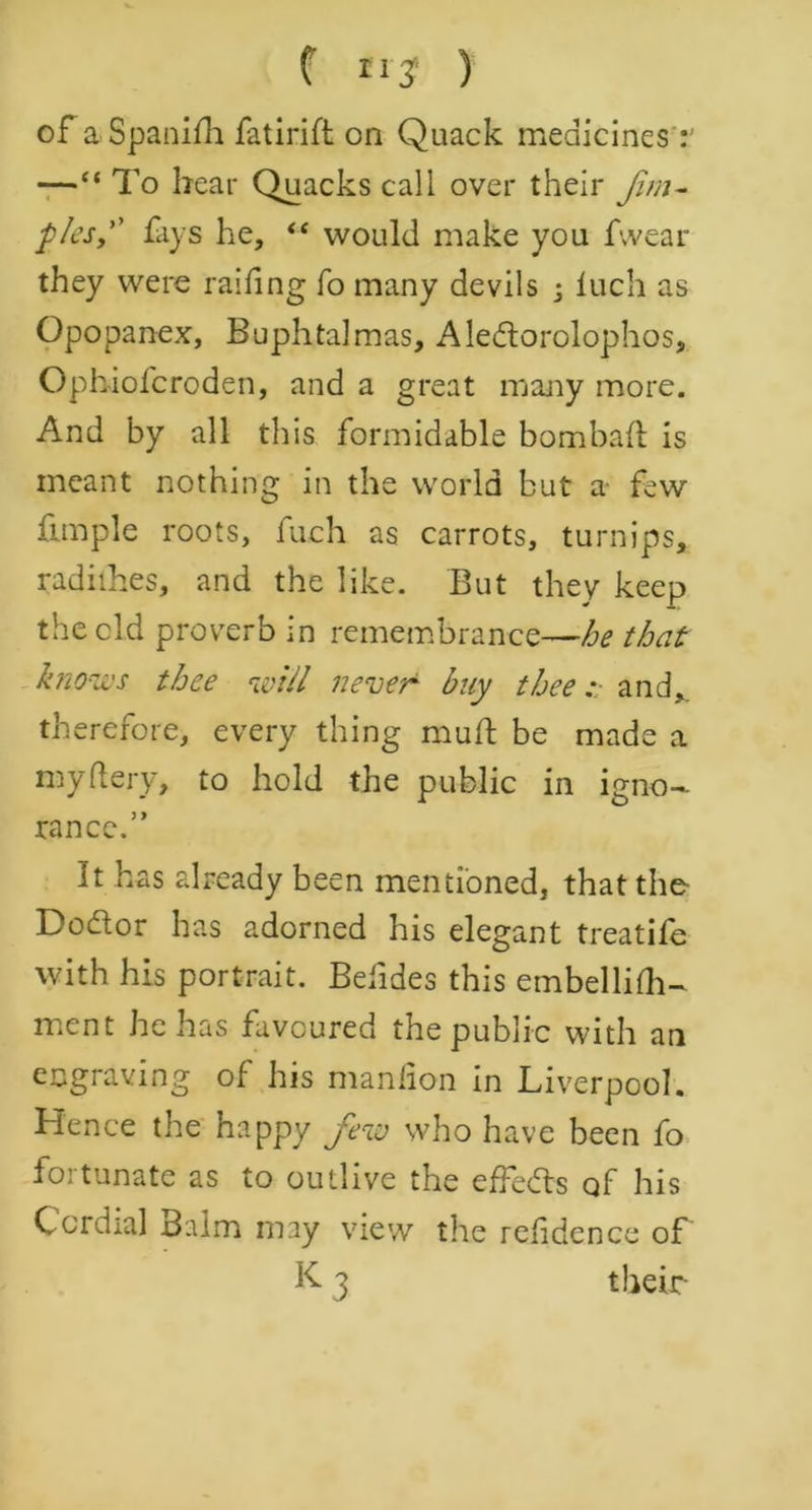 of aSpanifh fatirift on Quack medicines —“ To bear Quacks call over their Jim- p/esy fays he, “ would make you fwear they were raifing fo many devils ; luch as Opopanex, Buphtalmas, Aledtorolophos, Ophiofcroden, and a great many more. And by all this formidable bombafl is meant nothing in the world but a few fimple roots, fuch as carrots, turnips, radithes, and the like. But they keep the old proverb in remembrance—^ that knows thee will never buy thee and, therefore, every thing muff be made a my fiery, to hold the public in igno- rance.” It has already been mentioned, that the Dodlor has adorned his elegant treatife with his portrait. Befides this embellifh- ment he has favoured the public with an engraving of his manlion in Liverpool. Hence the happy Jew who have been fo fortunate as to outlive the effedls of his Cordial Balm may view the refidence of K. 3 their