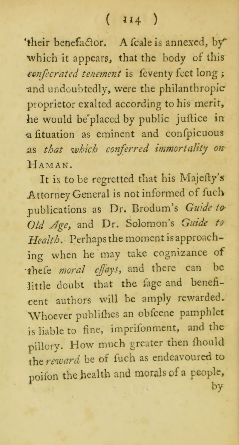 'their benefadlor. A fcale is annexed, by* which it appears, that the body of this confecrated tenement is feventy feet long ; -and undoubtedly, were the philanthropic proprietor exalted according to his merit, he would be'placed by public juftice in <a fituation as eminent and confpicuous as that which conferred immortality on Haman. It is to be regretted that his Majefly’s Attorney General is not informed of fuch publications as Dr. Brodum’s Guide to Old Jge, and Dr. Solomon’s Guide to Health. Perhaps the moment is approach- ing when he may take cognizance of “thefe moral cflays, and there can be little doubt that the ftge and benefi- cent authors will be amply rewarded. Whoever publishes an obfeene pamphlet is liable to fine, imprifonment, and the pillory. How much greater then fhould the reward be of fuch as endeavoured to poifon the health and morals of a people, 1 by