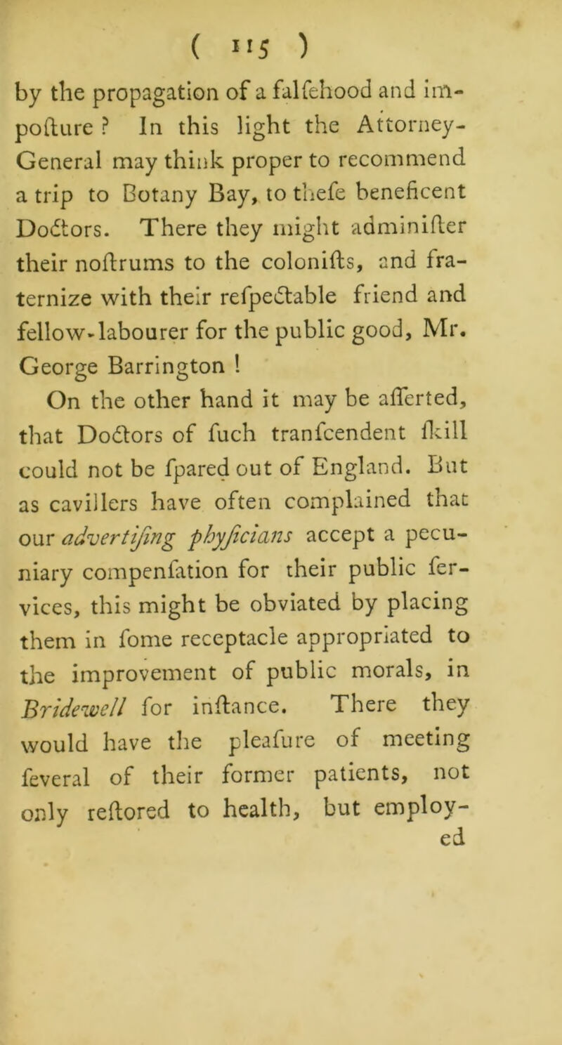 by the propagation of a falfehood and im- pofture ? In this light the Attorney- General may think proper to recommend a trip to Botany Bay, to thefe beneficent Doctors. There they might adminifter their noftrums to the colonifts, and fra- ternize with their refpedbable friend and fellow-labourer for the public good, Mr. George Barrington ! On the other hand it may be afferted, that Dodlors of fuch tranfcendent fkill could not be Spared out of England. But as cavillers have often complained that our advertijing phyjicicuts accept a pecu- niary compensation for their public Ser- vices, this might be obviated by placing them in Some receptacle appropriated to the improvement of public morals, in Bridewell for inftance. There they would have the pleafure of meeting Several of their former patients, not only reflored to health, but employ-