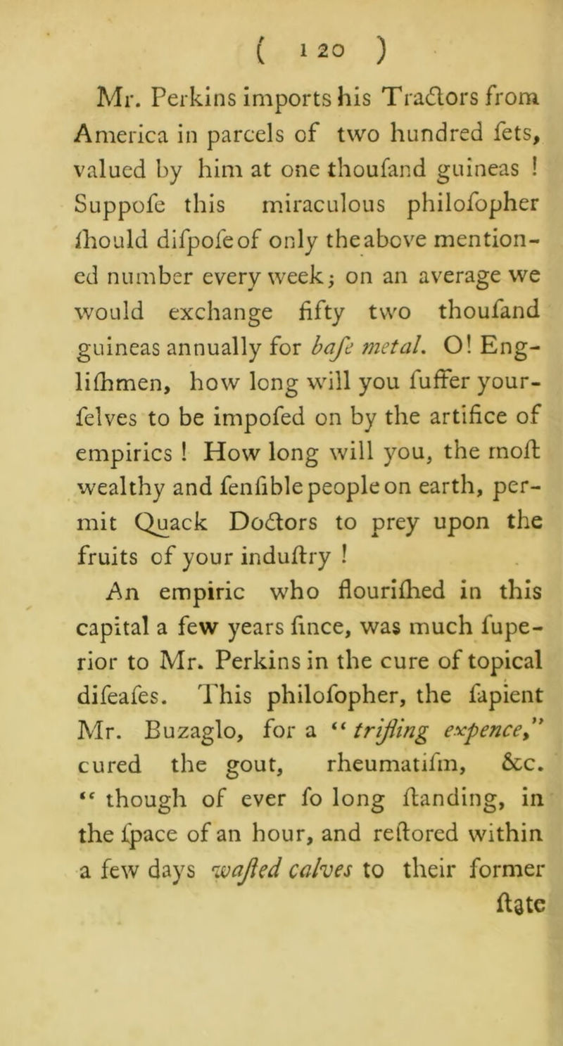 Mr. Perkins imports his Tradlors from America in parcels of two hundred fets, valued by him at one thoufand guineas ! Suppofe this miraculous philofopher fhould difpofeof only the above mention- ed number every week; on an average we would exchange fifty two thouland guineas annually for baft metal. O! Eng- lilhmen, how long will you fuffer your- felves to be impofed on by the artifice of empirics ! How long will you, the moll wealthy and fenfible people on earth, per- mit Quack Do&ors to prey upon the fruits of your induHry ! An empiric who flourilhed in this capital a few years fince, was much iupe- rior to Mr. Perkins in the cure of topical difeafes. This philofopher, the fapient Mr. Buzaglo, fora “trifling expence cured the gout, rheumatifm, &c. “ though of ever fo long Handing, in the ipace of an hour, and retlored within a few days %vafled calves to their former Hate