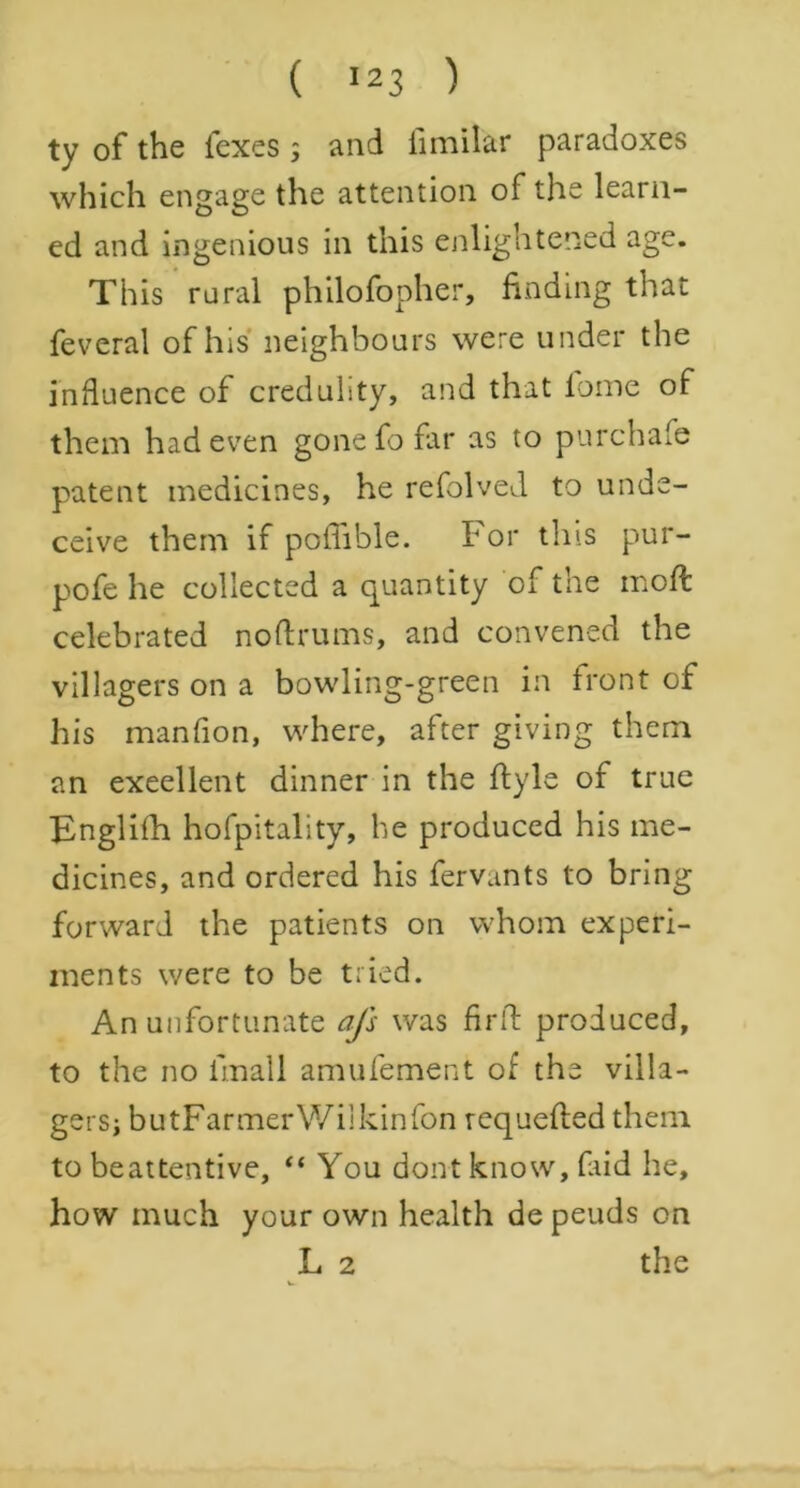 ty of the lexes ; and limilar paradoxes which engage the attention of the learn- ed and ingenious in this enlightened age. This rural philofopher, finding that feveral of his neighbours were under the influence of credulity, and that fome of them had even gone fo far as to purchase patent medicines, he refolved to unde- ceive them if poffible. For this pur- pofe he collected a quantity of the mod: celebrated noftrums, and convened the villagers on a bowling-green in front of his manfion, where, after giving them an excellent dinner in the flyle of true Englifh hofpitality, he produced his me- dicines, and ordered his fervants to bring forward the patients on whom experi- ments were to be tried. An unfortunate afs was firft produced, to the no lmall amufement of the villa- gers; butFarmerWilkinfon requefled them to beattentive, “ You dont know, (aid he, how much your own health de peuds on L 2 the