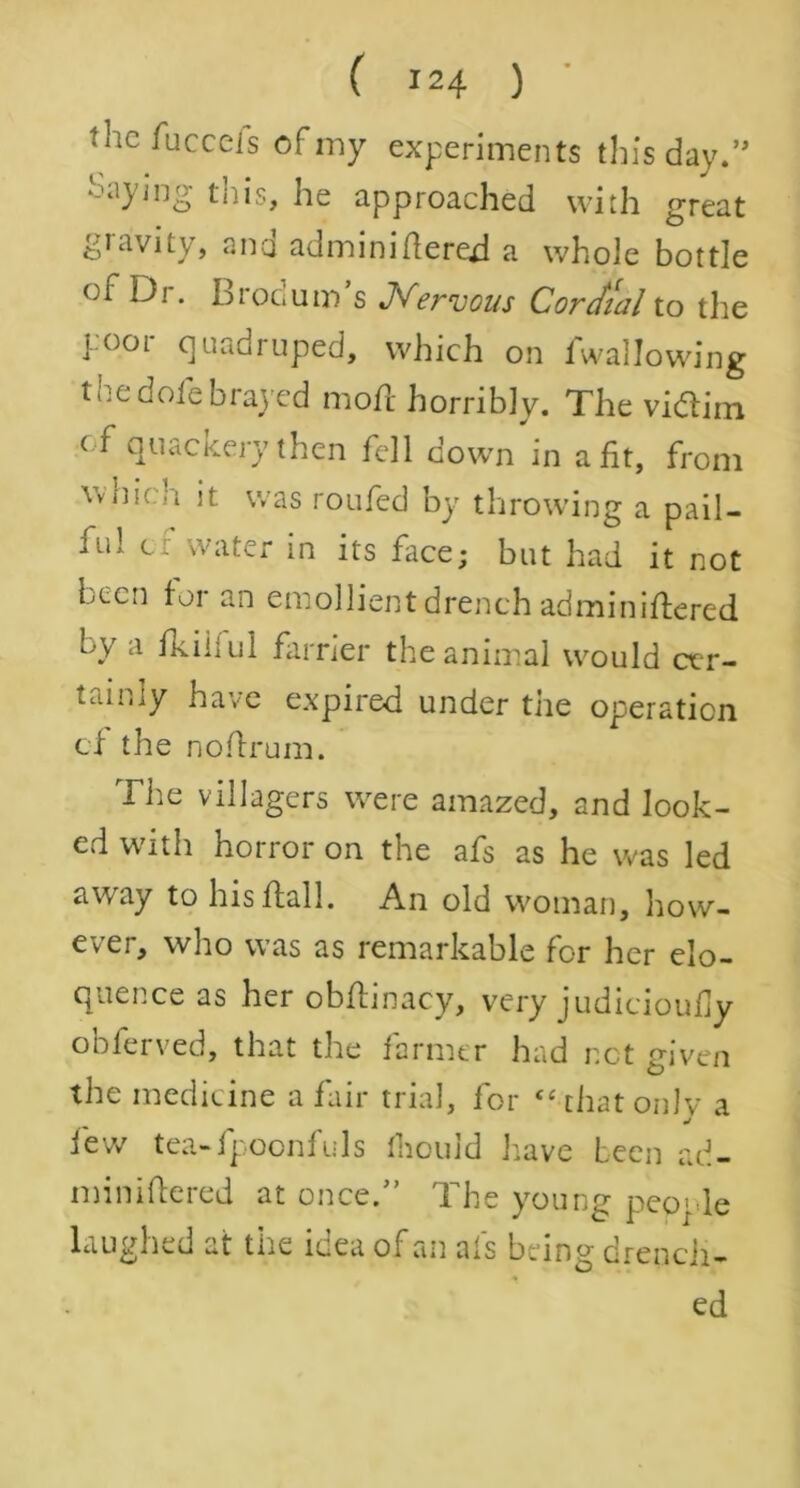 the fucccis of my experiments tin's day.” Saying this, he approached with great gravity, ana adminiflered a whole bottle oi Di. Lrocum s Nervous Cordial to the yoor quadruped, which on fwallowing 11 ic dole brayed mod horribly. The vidlim of quackery then fell down in a fit, from Vvnif it was roufed by throwing a pail— iul c. water in its face; but had it not been for an emollient drench administered by a fkiiiul farrier the animal would cer- tainly have expired under the operation cf the noflrum. The villagers were amazed, and look- ed with horror on the afs as he was led away to his flail. An old woman, how- ever, who was as remarkable for her elo- quence as her obflinacy, very judicioufly obferved, that the farmer had net given the medicine a fair trial, for “-that onlv a iev/ tea-fpoonfids fhould have been ad- miniflered at once.” The young people laughed at the idea of an afs being drench- ed