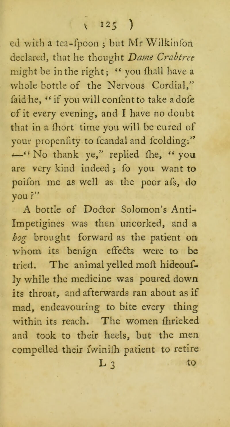 ed with a tea-fpoon j but Mr Wilkin fon declared, that he thought Dame Crabtree might be in the right; “ you (hall have a whole bottle of the Nervous Cordial,” faidhe, “if you will confentto take a dole of it every evening, and I have no doubt that in a (hort time you will be cured of your propenfity to fcandal and fcolding;” *—“ No thank ye,” replied flie, “ you are very kind indeed fo you want to poifon me as well as the poor afs, do 3 yy you r A bottle of Doctor Solomon’s Anti- Impetigines was then uncorked, and a bog brought forward as the patient on whom its benign effe&s were to be tried. The animal yelled mod; hideouf- ly while the medicine was poured down its throat, and afterwards ran about as if mad, endeavouring to bite every thing within its reach. The women fhrieked and took to their heels, but the men compelled their lvvinifh patient to retire L 3 to