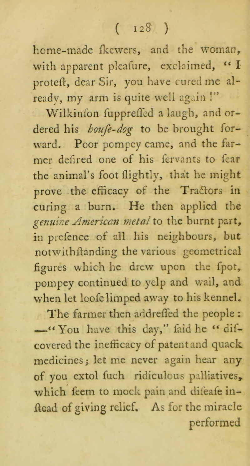 home-made fkewers, and the woman, with apparent pleafure, exclaimed, “ I proteft, dear Sir, you have cured me al- ready, my arm is quite weli again \” Wilkinfon fupprefficd a laugh, and or- dered his houfe-dog to be brought for- ward. Poor pcmpey came, and the far- mer defired one of his fervants to fear the animal’s foot flightly, that he might prove the efficacy of the Traitors in curing a burn. He then applied the genuine American metal to the burnt part, in prefence of all his neighbours, but notwithilanding the various geometrical figures which he drew upon the fpot, pompey continued to yelp and wail, and when let lcofelimped away to his kennel. The farmer then addreffied the people : —“You have this day,” faid he dis- covered the inefficacy of patent and quack medicines; let me never again hear any of you extol fuch ridiculous palliatives, which feem to mock pain and difeafe in- ftead of giving relief. As for the miracle performed