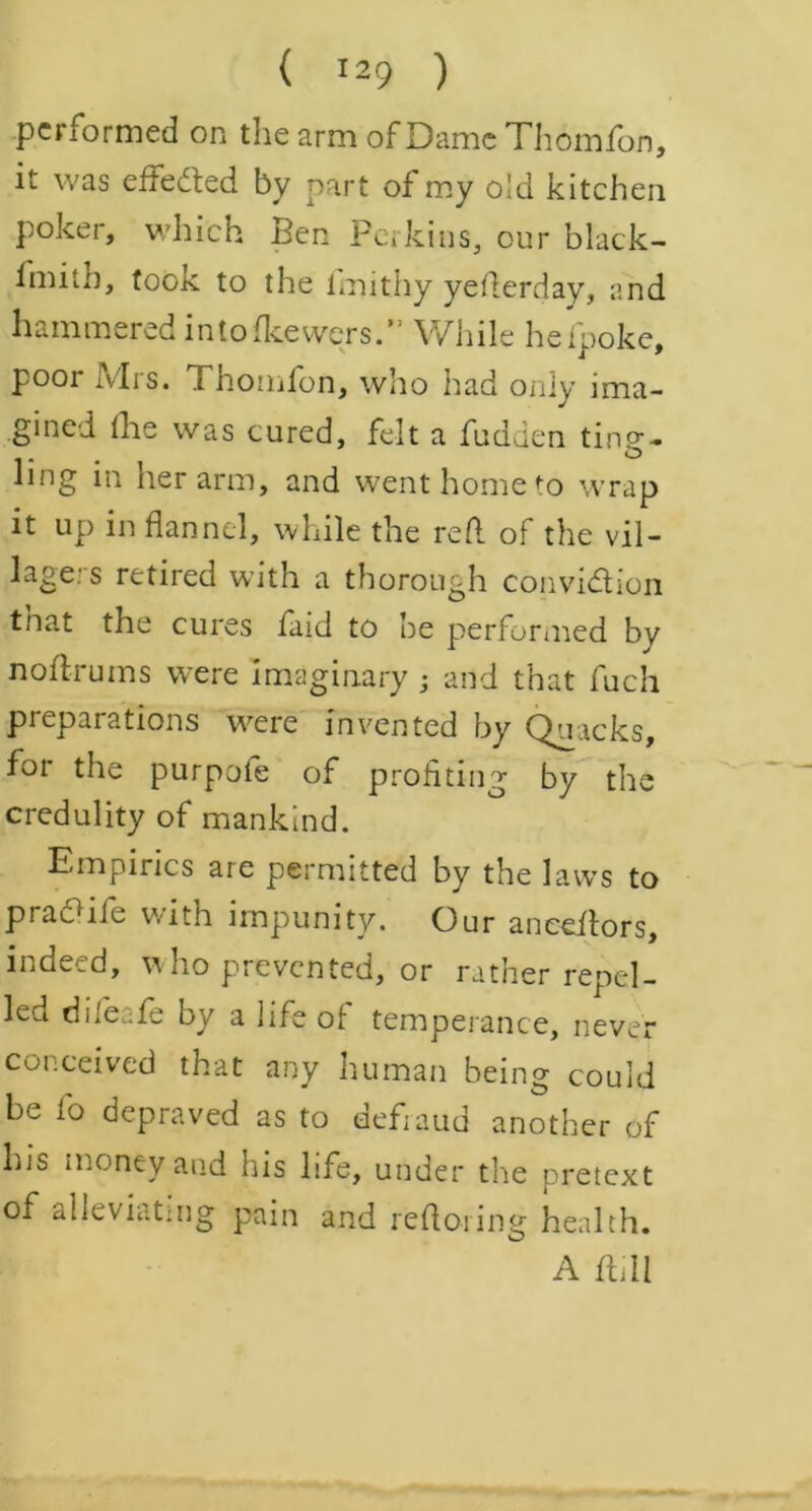 performed on the arm of Dame Thomfon, it was effected by part of my old kitchen Poker, which Ben Perkins, our black- fmitb, took to the fmithy yederday, and hammered intofkewers.” While hefpoke, poor Mrs. Thomfon, who had only ima- gined the was cured, felt a fudden ting- ling in her arm, and went home to wrap it up in flannel, while the red of the vil- lagers retired with a thorough convi&ion tnat the cures faid to he performed by nodrums were Imaginary j and that fuch preparations were invented by Quacks, for the purpofe of profiting by the credulity of mankind. Empirics are permitted by the laws to pradiie with impunity. Our ancedors, indeed, who prevented, or rather repel- led difeafe by a life of temperance, never conceived that any human being could be l'o depraved as to defraud another of his money and his life, under the pretext of alleviatmg pain and refloring health. A dill