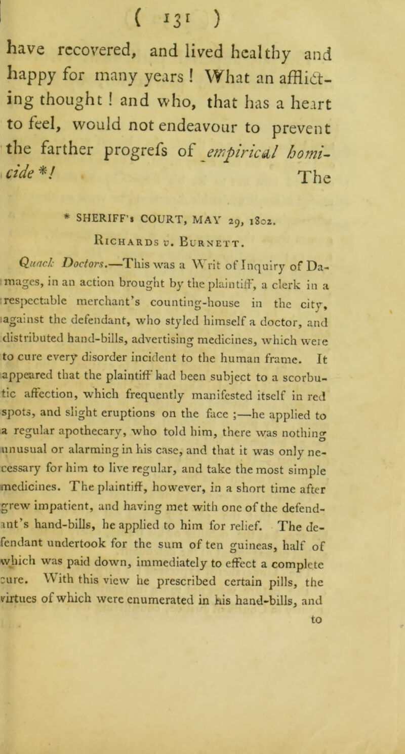 have recovered, and lived healthy and happy for many years ! What an afflict- ing thought ! and who, that has a heart to feel, would not endeavour to prevent the farther progrefs oi empirical homi- cide */ * SHERIFF’S COURT, MAY 29, 1802. Richards ». Burnett. Quack Doctors.—This was a Writ of Inquiry of Da- mages, in an action brought by the plaintiff, a clerk in a respectable merchant’s counting-house in the citr, lagainst the defendant, who styled himself a doctor, and distributed hand-bills, advertising medicines, which weie to cure every* disorder incident to the human frame. It appeared that the plaintiff had been subject to a scorbu- tic affection, which frequently manifested itself in red spots, and slight eruptions on the face ;—he applied to a regular apothecary, who told him, there was nothing unusual or alarming in his case, and that it was only ne- cessary for him to live regular, and take the most simple medicines. The plaintiff, however, in a short time after grew impatient, and having met with one of the defend- ant’s hand-bills, he applied to him for relief. The de- fendant undertook for the sum often guineas, half of which was paid down, immediately to effect a complete cure. With this view he prescribed certain pills, the virtues of which were enumerated in his hand-bills, and to