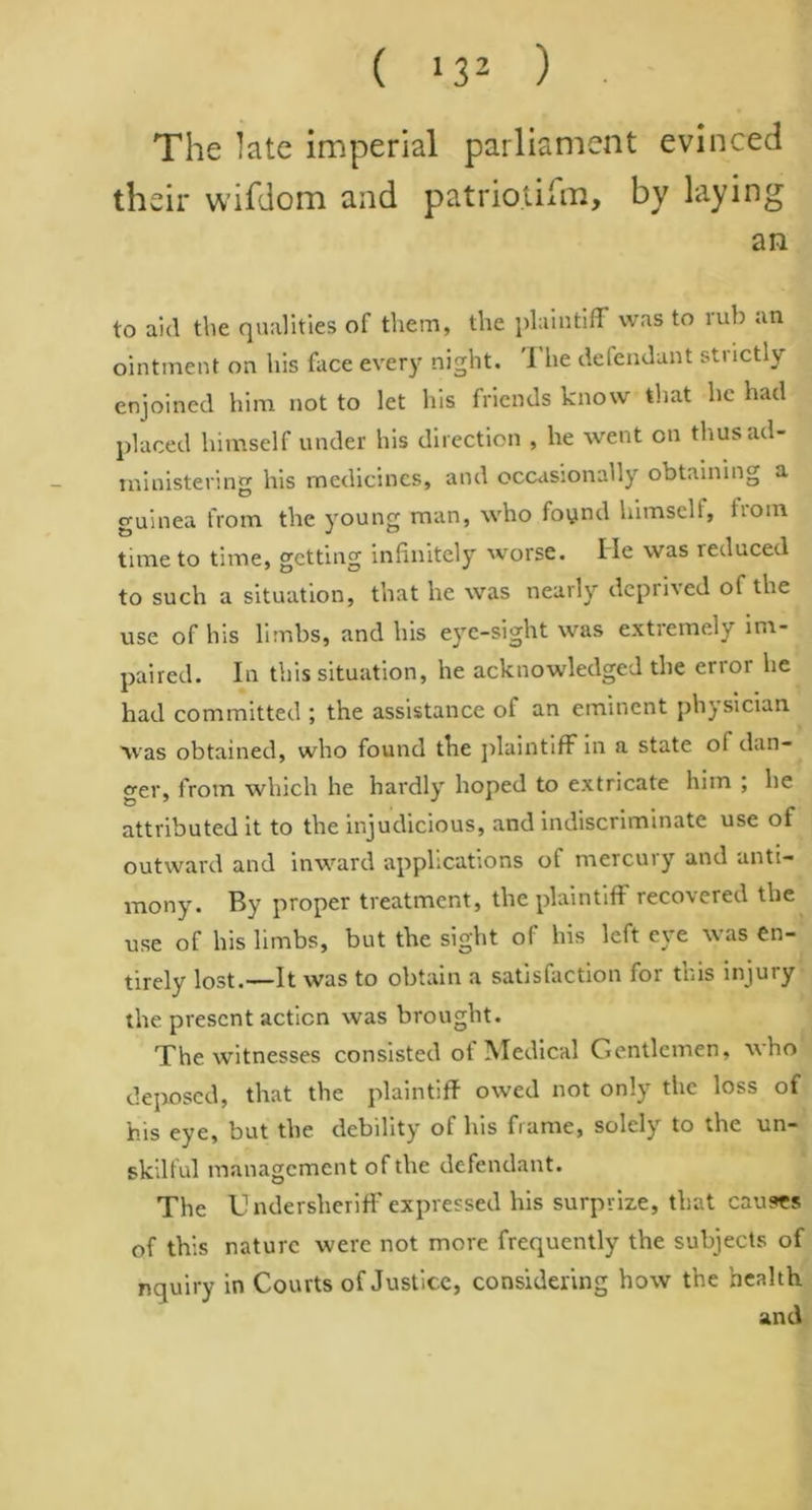 ( >32 ) • The late imperial parliament evinced their wifdom and patriotism, by laying an to aid the qualities of them, the plaintiff was to rub an ointment on his face every night. '1 he defendant strictly enjoined him not to let his friends know that he had placed himself under his direction , he went on thus ad- ministering his medicines, and occasionally obtaining a guinea from the young man, who foynd himself, tiom time to time, getting infinitely worse. He was reduced to such a situation, that he was nearly deprived of the use of his limbs, and his eye-sight was extremely im- paired. In this situation, he acknowledged the error he had committed ; the assistance of an eminent physician was obtained, who found the plaintiff in a state ol dan- ger, from which he hardly hoped to extricate him ; he attributed it to the injudicious, and indiscriminate use of outward and inward applications of mercuiy and anti- mony. By proper treatment, the plaintiff recovered the use of his limbs, but the sight of his left eye was en- tirely lost.—It was to obtain a satisfaction for this injury the present action was brought. The witnesses consisted of Medical Gentlemen, who deposed, that the plaintiff owed not only the loss of his eye, but the debility of his frame, solely to the un- skilful management of the defendant. The Undersheriff* expressed his surprize, that causes of this nature were not more frequently the subjects of nquiry in Courts of Justice, considering how the health and