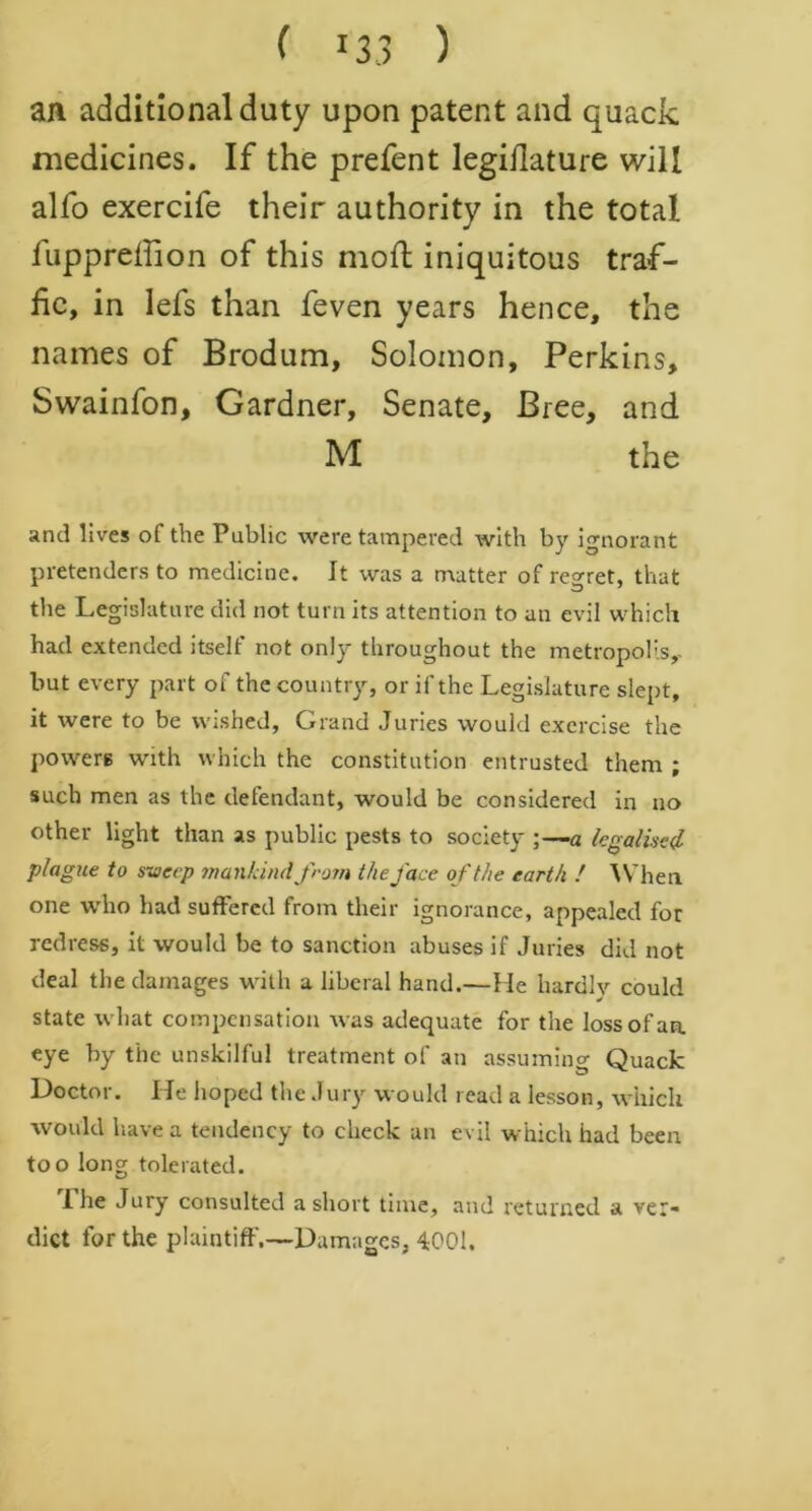 an additional duty upon patent and quack medicines. If the prefent legiilature will alfo exercife their authority in the total fuppreffion of this moft iniquitous traf- fic, in lefs than feven years hence, the names of Brodum, Solomon, Perkins, Swainfon, Gardner, Senate, Bree, and M the and lives of the Public were tampered with by ignorant pretenders to medicine. It was a matter of regret, that the Legislature did not turn its attention to an evil which had extended itself not only throughout the metropolis^ but every part of the country, or if the Legislature slept, it were to be wished, Grand Juries would exercise the powers with which the constitution entrusted them ; such men as the defendant, would be considered in no other light than as public pests to society a legalised plague to sweep mankind from the face of the earth ! When one who had suffered from their ignorance, appealed for redress, it would be to sanction abuses if Juries did not deal the damages with a liberal hand.—He hardlv could state what compensation was adequate for the loss of an. eye by the unskilful treatment of an assuming Quack Doctor. He hoped the Jury would read a lesson, which would have a tendency to check an evil which had been too long tolerated. 1 he Jury consulted a short time, and returned a ver* diet for the plaintiff.—Damages, 4001.