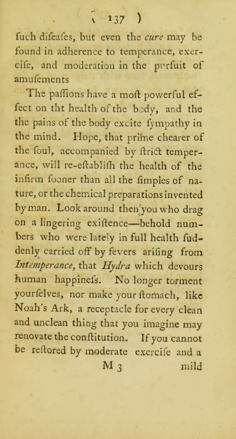 \ >37 ) fuch difeafes, but even the cure may be found in adherence to temperance, exer- cife, and moderation in the purfuit of amufements I he paffions have a moft powerful ef- fect on tilt health of the body, and the the pains of the body excite fympathy in the mind. Hope, that prime chearer of the foul, accompanied by ftridt temper- ance, will re-eftablifli the health of the infirm fooner than all the fimples of na- ture, or the chemical preparations invented by man. Look around then you who drag on a lingering exigence—behold num- bers who were lately in full health fud- denly carried off by fevers arifing from Intemperance, that Hydra which devours human happinefs. No longer torment yourfelves, nor make your ftomach, like Noah’s Ark, a receptacle for every clean and unclean thing that you imagine may renovate the conflitution. If you cannot be reftored by moderate exercife and a M 3 mild