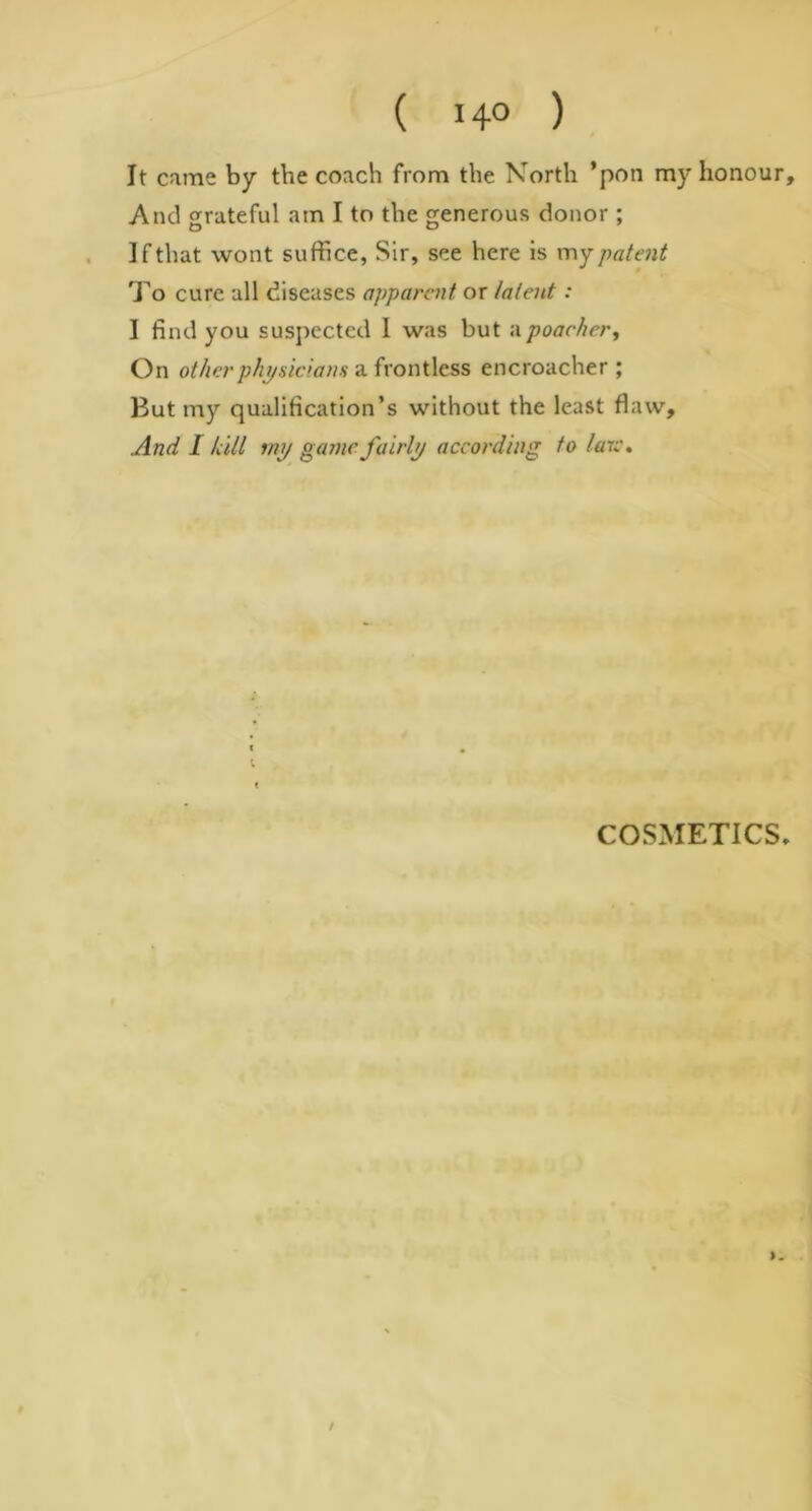 It came by the coach from the North ’pon my honour. And grateful am I to the generous donor ; I f that wont suffice, Sir, see here is my patent To cure all diseases apparent or latent: I find you suspected 1 was but <\ poacher. On other physicians a front less encroacher ; But my qualification’s without the least flaw. And I hill my game fairly according to laic. COSMETICS, /