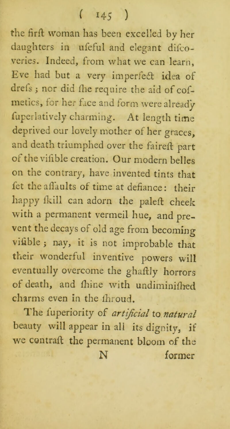 the firfl woman has been excelled bv her * daughters in ufeful and elegant diico- veries. Indeed, from what we can learn, Eve had but a very imperfect idea of drefs; nor did the require the aid of cof- metics, for her face and form were already fuperlatively charming. At length time deprived our lovely mother of her graces, and death triumphed over the faired: part of the vifible creation. Our modern belles on the contrary, have invented tints that fet thealTaults of time at defiance: their happy lkill can adorn the paled cheek with a permanent vermeil hue, and pre- vent the decays of old age from becoming vi&ble ; nay, it is not improbable that their wonderful inventive powers will eventually overcome the ghaftly horrors of death, and fhine with undiminifhed charms even in the lhroud. The fuperiority of artificial to natural beauty will appear in all its dignity, if we contrail the permanent bloom of the N former